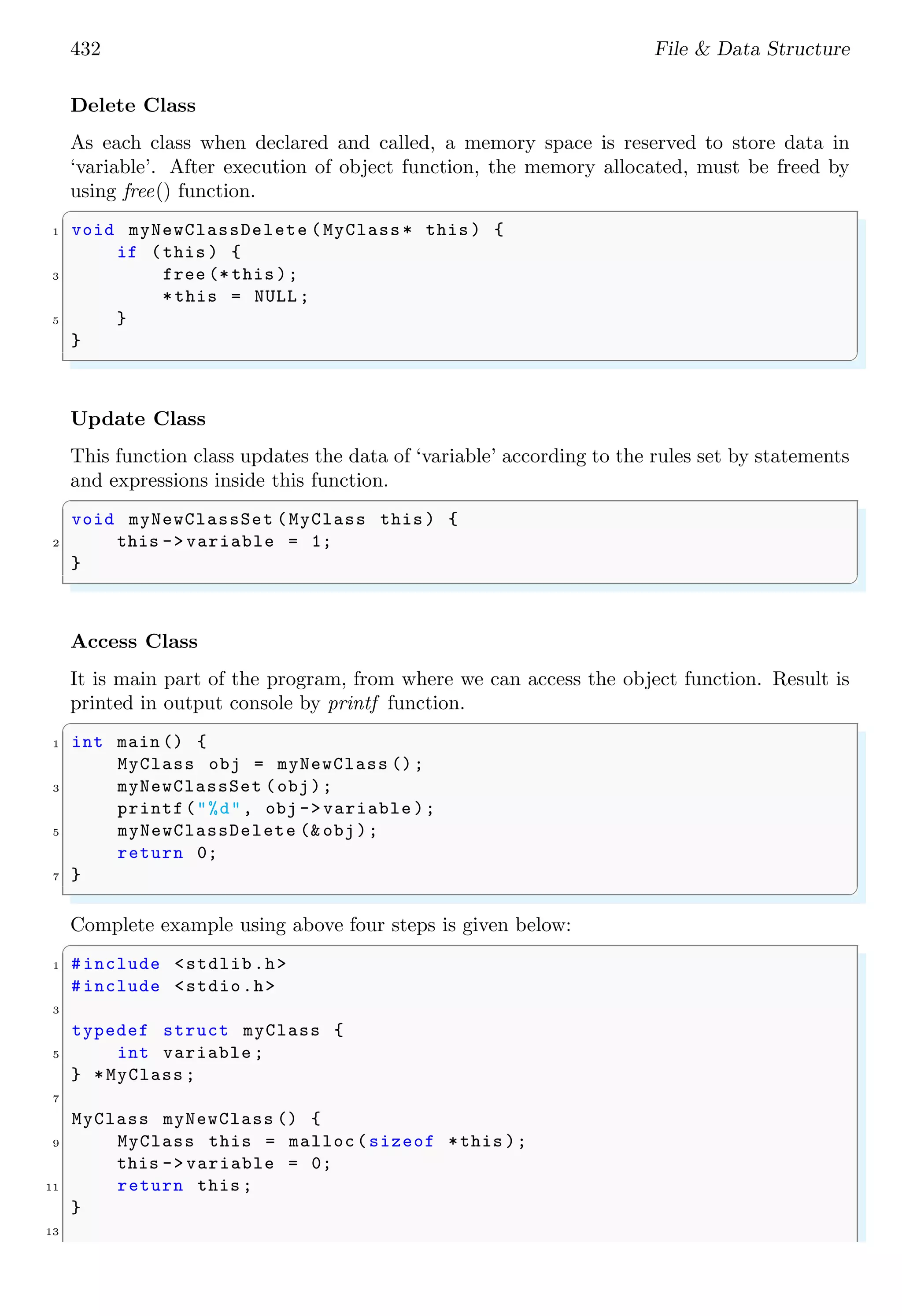 432 File & Data Structure Delete Class As each class when declared and called, a memory space is reserved to store data in ‘variable’. After execution of object function, the memory allocated, must be freed by using free() function. ✞ 1 void myNewClassDelete (MyClass * this ) { if (this ) { 3 free (* this ); *this = NULL ; 5 } } ✌ ✆ Update Class This function class updates the data of ‘variable’ according to the rules set by statements and expressions inside this function. ✞ void myNewClassSet (MyClass this ) { 2 this -> variable = 1; } ✌ ✆ Access Class It is main part of the program, from where we can access the object function. Result is printed in output console by printf function. ✞ 1 int main () { MyClass obj = myNewClass (); 3 myNewClassSet (obj); printf("%d", obj ->variable ); 5 myNewClassDelete (& obj); return 0; 7 } ✌ ✆ Complete example using above four steps is given below: ✞ 1 #include <stdlib.h> #include <stdio.h> 3 typedef struct myClass { 5 int variable ; } *MyClass ; 7 MyClass myNewClass () { 9 MyClass this = malloc(sizeof *this ); this -> variable = 0; 11 return this ; } 13 