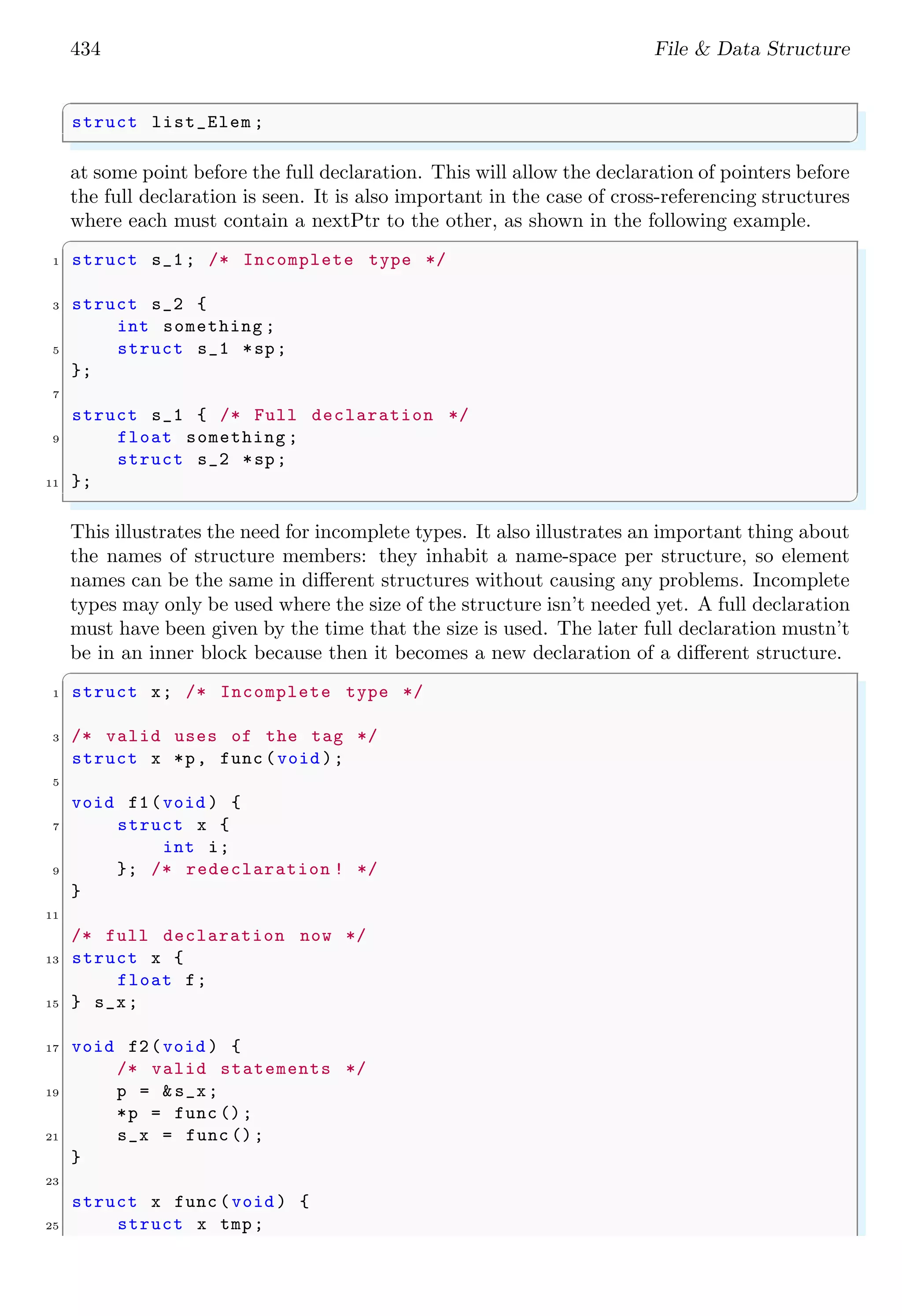 434 File & Data Structure ✞ struct list_Elem ; ✌ ✆ at some point before the full declaration. This will allow the declaration of pointers before the full declaration is seen. It is also important in the case of cross-referencing structures where each must contain a nextPtr to the other, as shown in the following example. ✞ 1 struct s_1; /* Incomplete type */ 3 struct s_2 { int something ; 5 struct s_1 *sp; }; 7 struct s_1 { /* Full declaration */ 9 float something ; struct s_2 *sp; 11 }; ✌ ✆ This illustrates the need for incomplete types. It also illustrates an important thing about the names of structure members: they inhabit a name-space per structure, so element names can be the same in different structures without causing any problems. Incomplete types may only be used where the size of the structure isn’t needed yet. A full declaration must have been given by the time that the size is used. The later full declaration mustn’t be in an inner block because then it becomes a new declaration of a different structure. ✞ 1 struct x; /* Incomplete type */ 3 /* valid uses of the tag */ struct x *p, func (void ); 5 void f1(void ) { 7 struct x { int i; 9 }; /* redeclaration ! */ } 11 /* full declaration now */ 13 struct x { float f; 15 } s_x; 17 void f2(void ) { /* valid statements */ 19 p = &s_x; *p = func (); 21 s_x = func (); } 23 struct x func (void ) { 25 struct x tmp; 