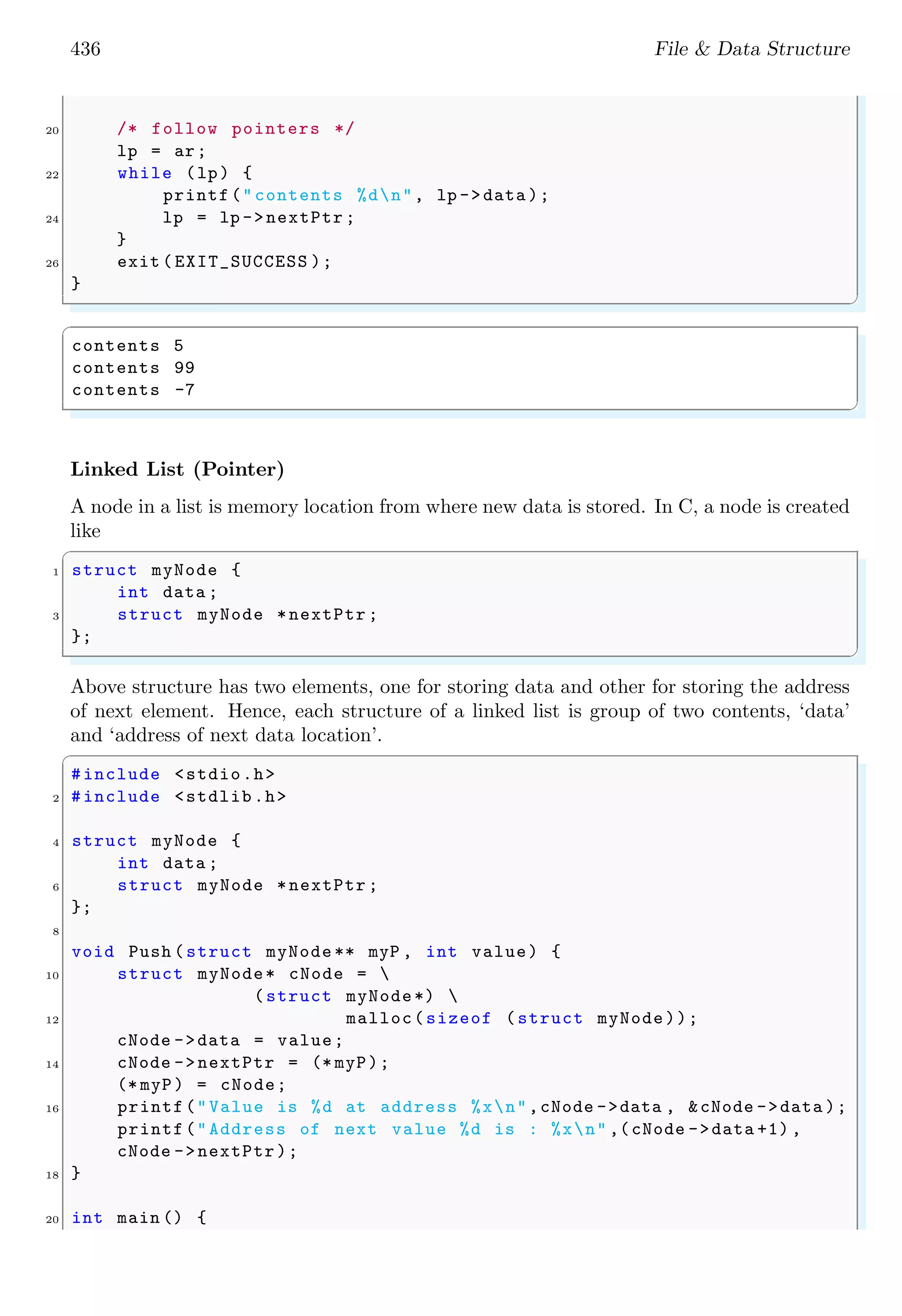 436 File & Data Structure 20 /* follow pointers */ lp = ar; 22 while (lp) { printf("contents %dn", lp ->data ); 24 lp = lp ->nextPtr ; } 26 exit ( EXIT_SUCCESS ); } ✌ ✆ ✞ contents 5 contents 99 contents -7 ✌ ✆ Linked List (Pointer) A node in a list is memory location from where new data is stored. In C, a node is created like ✞ 1 struct myNode { int data ; 3 struct myNode *nextPtr ; }; ✌ ✆ Above structure has two elements, one for storing data and other for storing the address of next element. Hence, each structure of a linked list is group of two contents, ‘data’ and ‘address of next data location’. ✞ #include <stdio.h> 2 #include <stdlib.h> 4 struct myNode { int data ; 6 struct myNode *nextPtr ; }; 8 void Push (struct myNode ** myP , int value) { 10 struct myNode* cNode = (struct myNode*) 12 malloc(sizeof (struct myNode)); cNode ->data = value; 14 cNode ->nextPtr = (* myP); (* myP) = cNode; 16 printf("Value is %d at address %xn",cNode ->data , &cNode ->data ); printf("Address of next value %d is : %xn" ,(cNode ->data +1) , cNode ->nextPtr); 18 } 20 int main () { 
