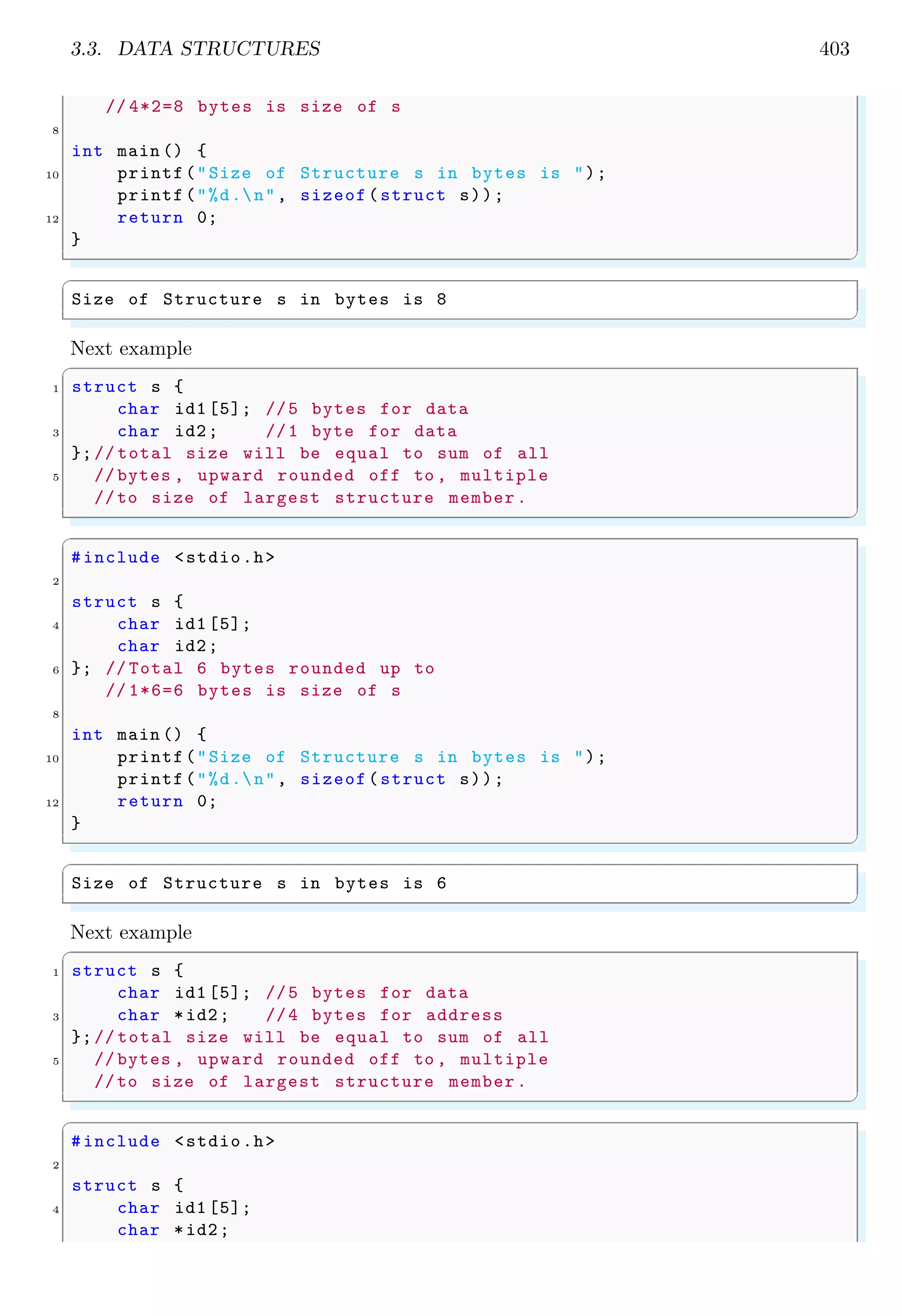 3.3. DATA STRUCTURES 403 // 4*2=8 bytes is size of s 8 int main () { 10 printf("Size of Structure s in bytes is "); printf("%d.n", sizeof(struct s)); 12 return 0; } ✌ ✆ ✞ Size of Structure s in bytes is 8 ✌ ✆ Next example ✞ 1 struct s { char id1 [5]; //5 bytes for data 3 char id2; //1 byte for data };// total size will be equal to sum of all 5 // bytes , upward rounded off to , multiple //to size of largest structure member. ✌ ✆ ✞ #include <stdio.h> 2 struct s { 4 char id1 [5]; char id2; 6 }; // Total 6 bytes rounded up to // 1*6=6 bytes is size of s 8 int main () { 10 printf("Size of Structure s in bytes is "); printf("%d.n", sizeof(struct s)); 12 return 0; } ✌ ✆ ✞ Size of Structure s in bytes is 6 ✌ ✆ Next example ✞ 1 struct s { char id1 [5]; //5 bytes for data 3 char *id2; //4 bytes for address };// total size will be equal to sum of all 5 // bytes , upward rounded off to , multiple //to size of largest structure member. ✌ ✆ ✞ #include <stdio.h> 2 struct s { 4 char id1 [5]; char *id2; 