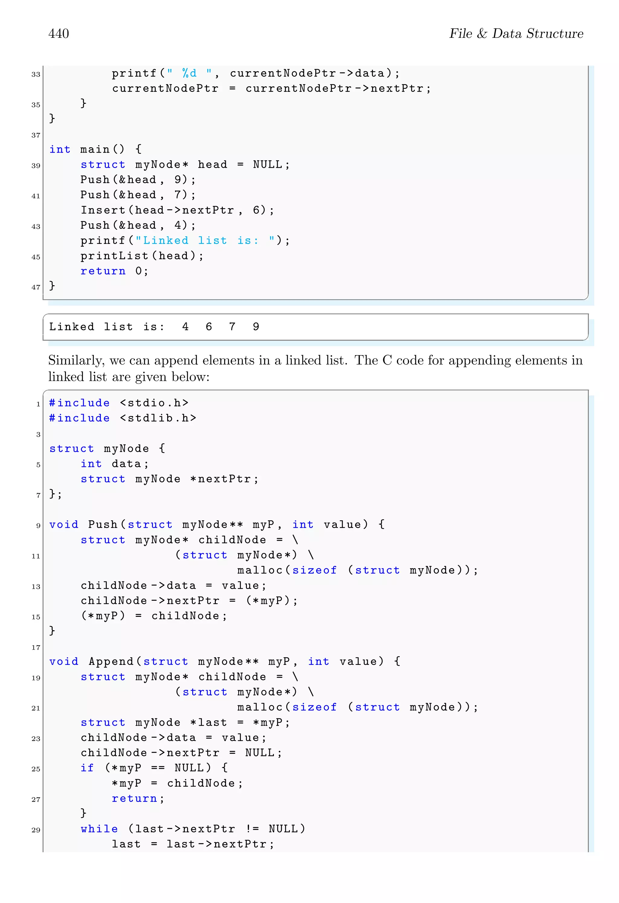 440 File & Data Structure 33 printf(" %d ", currentNodePtr ->data ); currentNodePtr = currentNodePtr ->nextPtr; 35 } } 37 int main () { 39 struct myNode* head = NULL ; Push (& head , 9); 41 Push (& head , 7); Insert(head ->nextPtr , 6); 43 Push (& head , 4); printf("Linked list is: "); 45 printList (head ); return 0; 47 } ✌ ✆ ✞ Linked list is: 4 6 7 9 ✌ ✆ Similarly, we can append elements in a linked list. The C code for appending elements in linked list are given below: ✞ 1 #include <stdio.h> #include <stdlib.h> 3 struct myNode { 5 int data ; struct myNode *nextPtr ; 7 }; 9 void Push (struct myNode ** myP , int value) { struct myNode* childNode = 11 (struct myNode*) malloc(sizeof (struct myNode)); 13 childNode ->data = value; childNode ->nextPtr = (* myP); 15 (* myP) = childNode ; } 17 void Append(struct myNode ** myP , int value) { 19 struct myNode* childNode = (struct myNode*) 21 malloc(sizeof (struct myNode)); struct myNode *last = *myP; 23 childNode ->data = value; childNode ->nextPtr = NULL ; 25 if (* myP == NULL ) { *myP = childNode ; 27 return; } 29 while (last ->nextPtr != NULL ) last = last ->nextPtr ; 