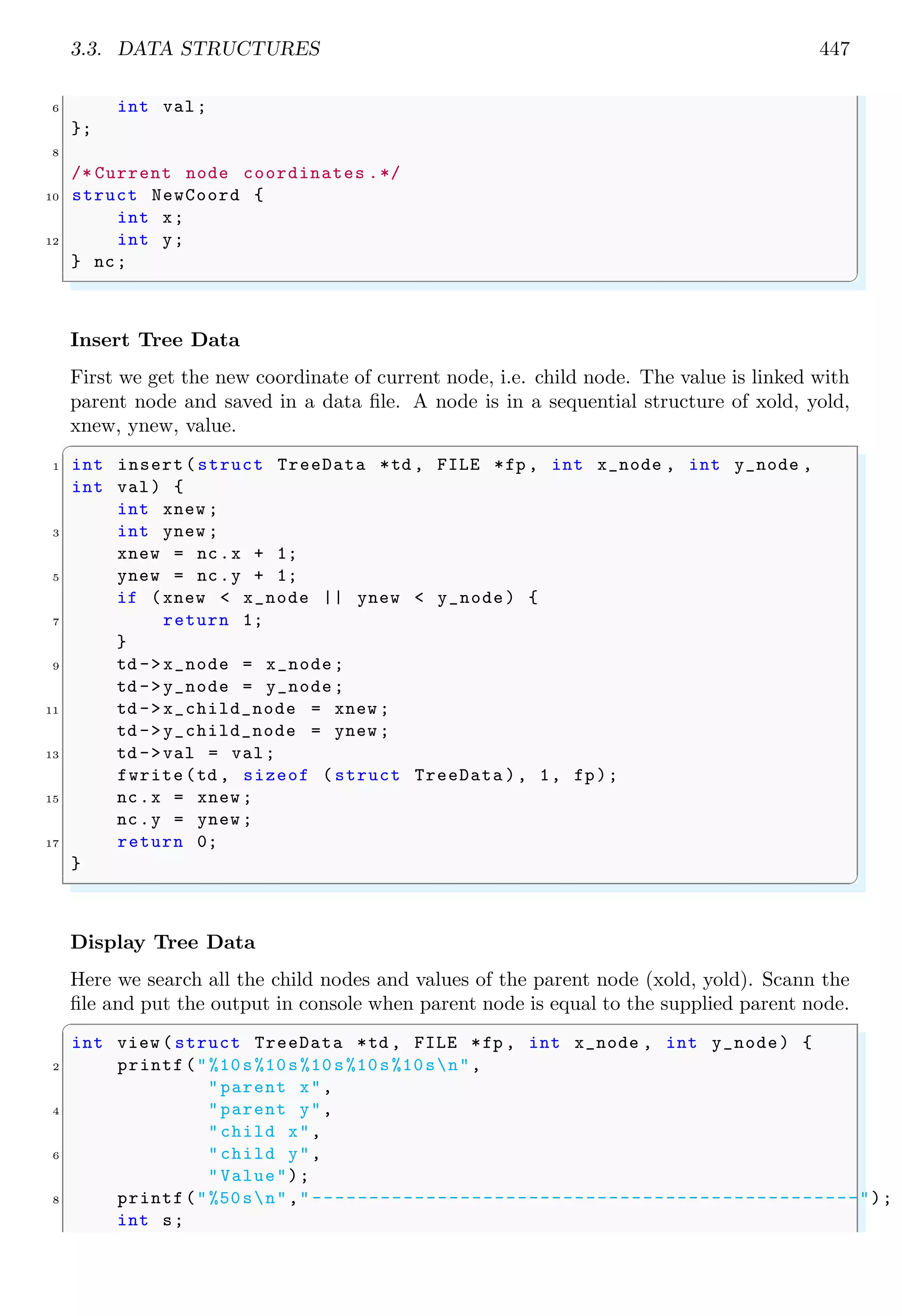 3.3. DATA STRUCTURES 447 6 int val; }; 8 /* Current node coordinates .*/ 10 struct NewCoord { int x; 12 int y; } nc; ✌ ✆ Insert Tree Data First we get the new coordinate of current node, i.e. child node. The value is linked with parent node and saved in a data file. A node is in a sequential structure of xold, yold, xnew, ynew, value. ✞ 1 int insert(struct TreeData *td , FILE *fp , int x_node , int y_node , int val) { int xnew ; 3 int ynew ; xnew = nc.x + 1; 5 ynew = nc.y + 1; if (xnew < x_node || ynew < y_node) { 7 return 1; } 9 td ->x_node = x_node; td ->y_node = y_node; 11 td ->x_child_node = xnew ; td ->y_child_node = ynew ; 13 td ->val = val; fwrite(td , sizeof ( struct TreeData ), 1, fp); 15 nc.x = xnew ; nc.y = ynew ; 17 return 0; } ✌ ✆ Display Tree Data Here we search all the child nodes and values of the parent node (xold, yold). Scann the file and put the output in console when parent node is equal to the supplied parent node. ✞ int view ( struct TreeData *td , FILE *fp , int x_node , int y_node) { 2 printf("%10s%10s%10s%10s%10sn", "parent x", 4 "parent y", "child x", 6 "child y", "Value"); 8 printf("%50sn"," ------------------------------------------------"); int s; 