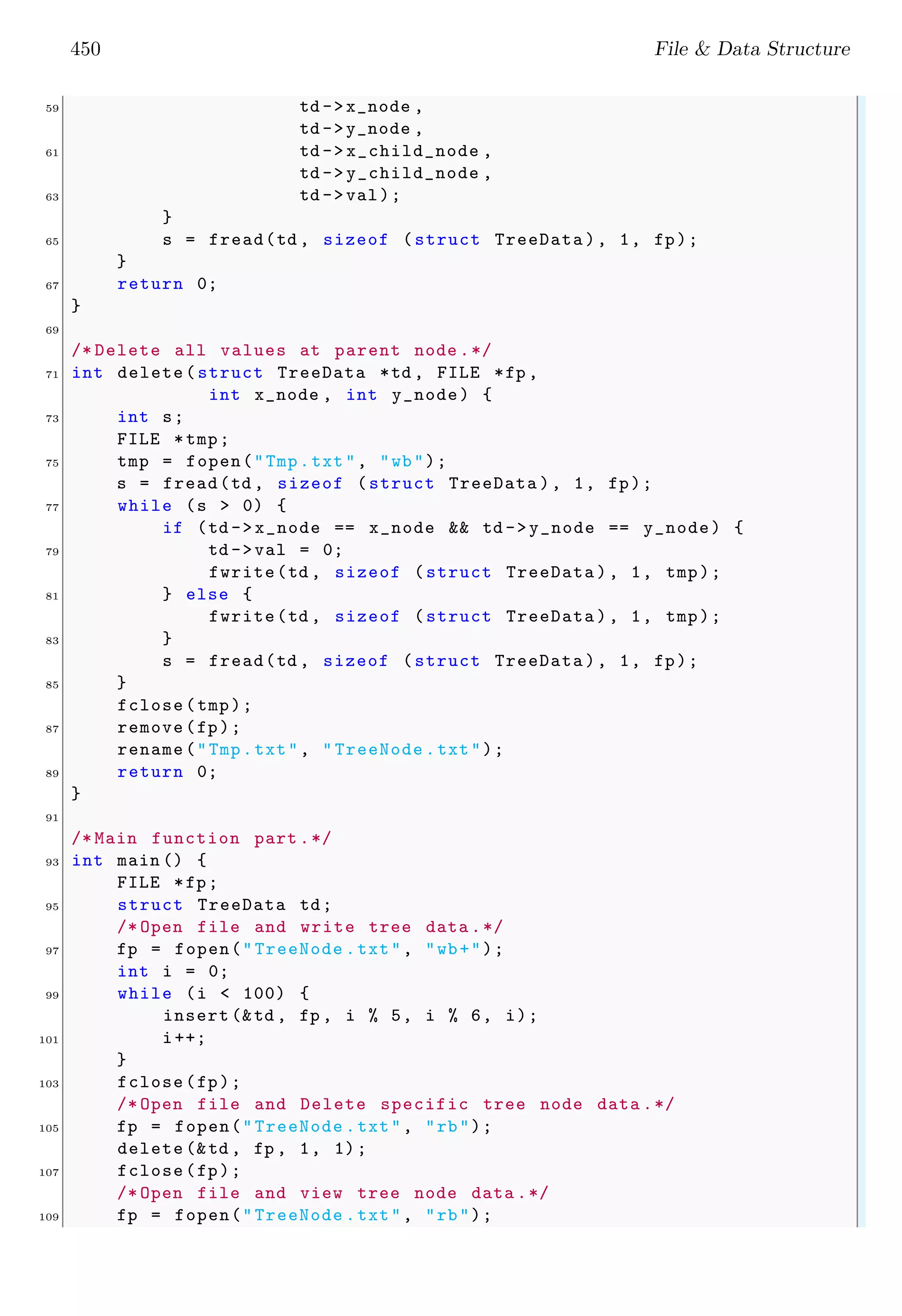 450 File & Data Structure 59 td ->x_node , td ->y_node , 61 td -> x_child_node , td -> y_child_node , 63 td ->val); } 65 s = fread(td , sizeof (struct TreeData ), 1, fp); } 67 return 0; } 69 /* Delete all values at parent node .*/ 71 int delete(struct TreeData *td , FILE *fp , int x_node , int y_node) { 73 int s; FILE *tmp; 75 tmp = fopen("Tmp.txt", "wb"); s = fread(td , sizeof (struct TreeData ), 1, fp); 77 while (s > 0) { if (td ->x_node == x_node && td ->y_node == y_node) { 79 td ->val = 0; fwrite(td , sizeof (struct TreeData ), 1, tmp); 81 } else { fwrite(td , sizeof (struct TreeData ), 1, tmp); 83 } s = fread(td , sizeof (struct TreeData ), 1, fp); 85 } fclose(tmp); 87 remove(fp); rename("Tmp.txt", " TreeNode .txt"); 89 return 0; } 91 /* Main function part .*/ 93 int main () { FILE *fp; 95 struct TreeData td; /* Open file and write tree data .*/ 97 fp = fopen("TreeNode .txt", "wb+"); int i = 0; 99 while (i < 100) { insert (&td , fp , i % 5, i % 6, i); 101 i++; } 103 fclose(fp); /* Open file and Delete specific tree node data .*/ 105 fp = fopen("TreeNode .txt", "rb"); delete (&td , fp , 1, 1); 107 fclose(fp); /* Open file and view tree node data .*/ 109 fp = fopen("TreeNode .txt", "rb"); 
