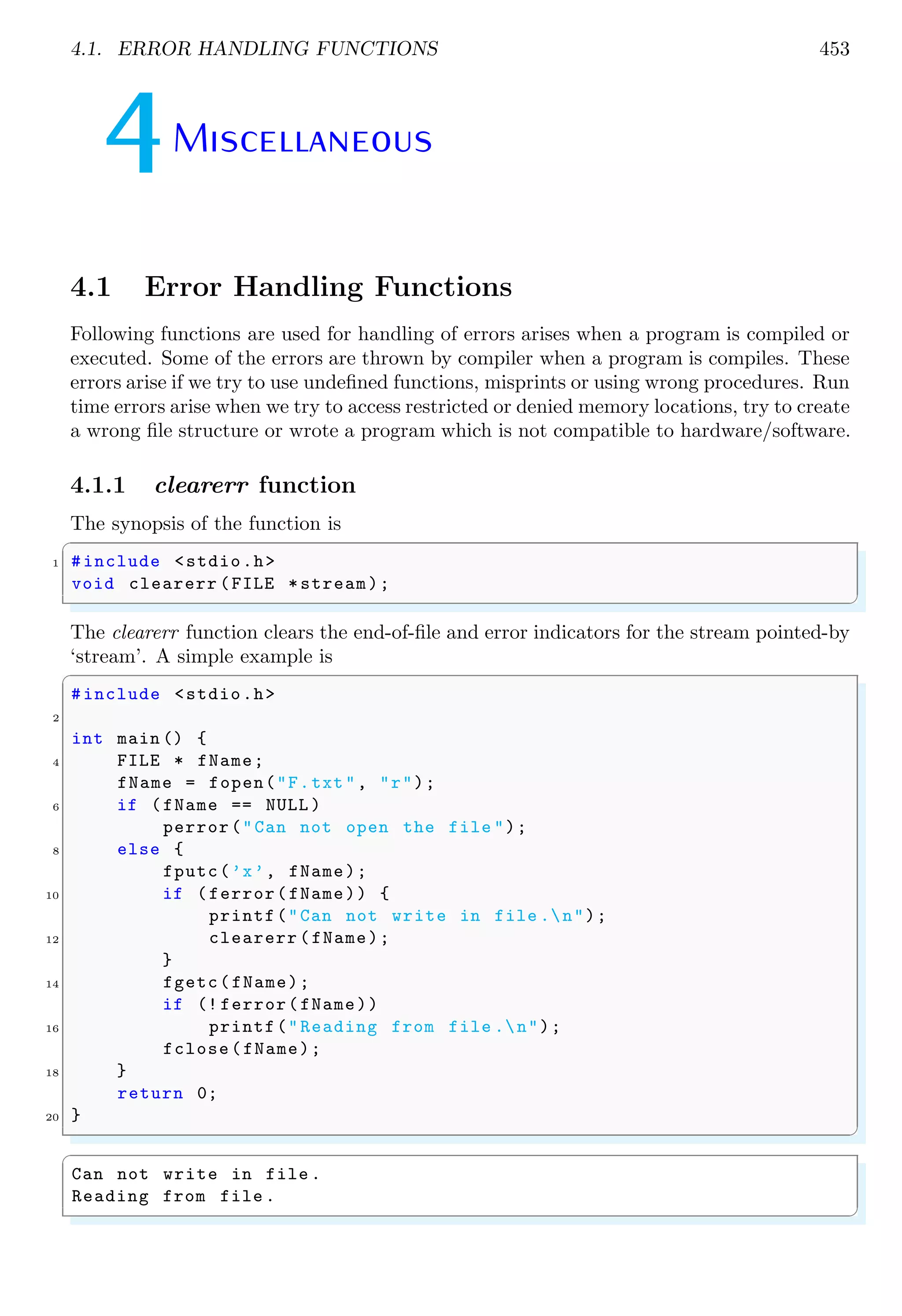 4.1. ERROR HANDLING FUNCTIONS 453 4Miscellaneous 4.1 Error Handling Functions Following functions are used for handling of errors arises when a program is compiled or executed. Some of the errors are thrown by compiler when a program is compiles. These errors arise if we try to use undefined functions, misprints or using wrong procedures. Run time errors arise when we try to access restricted or denied memory locations, try to create a wrong file structure or wrote a program which is not compatible to hardware/software. 4.1.1 clearerr function The synopsis of the function is ✞ 1 #include <stdio.h> void clearerr (FILE *stream); ✌ ✆ The clearerr function clears the end-of-file and error indicators for the stream pointed-by ‘stream’. A simple example is ✞ #include <stdio.h> 2 int main () { 4 FILE * fName; fName = fopen("F.txt", "r"); 6 if (fName == NULL ) perror("Can not open the file "); 8 else { fputc(’x’, fName); 10 if (ferror(fName)) { printf("Can not write in file .n"); 12 clearerr (fName); } 14 fgetc(fName); if (! ferror(fName)) 16 printf("Reading from file .n"); fclose(fName); 18 } return 0; 20 } ✌ ✆ ✞ Can not write in file . Reading from file . ✌ ✆ 