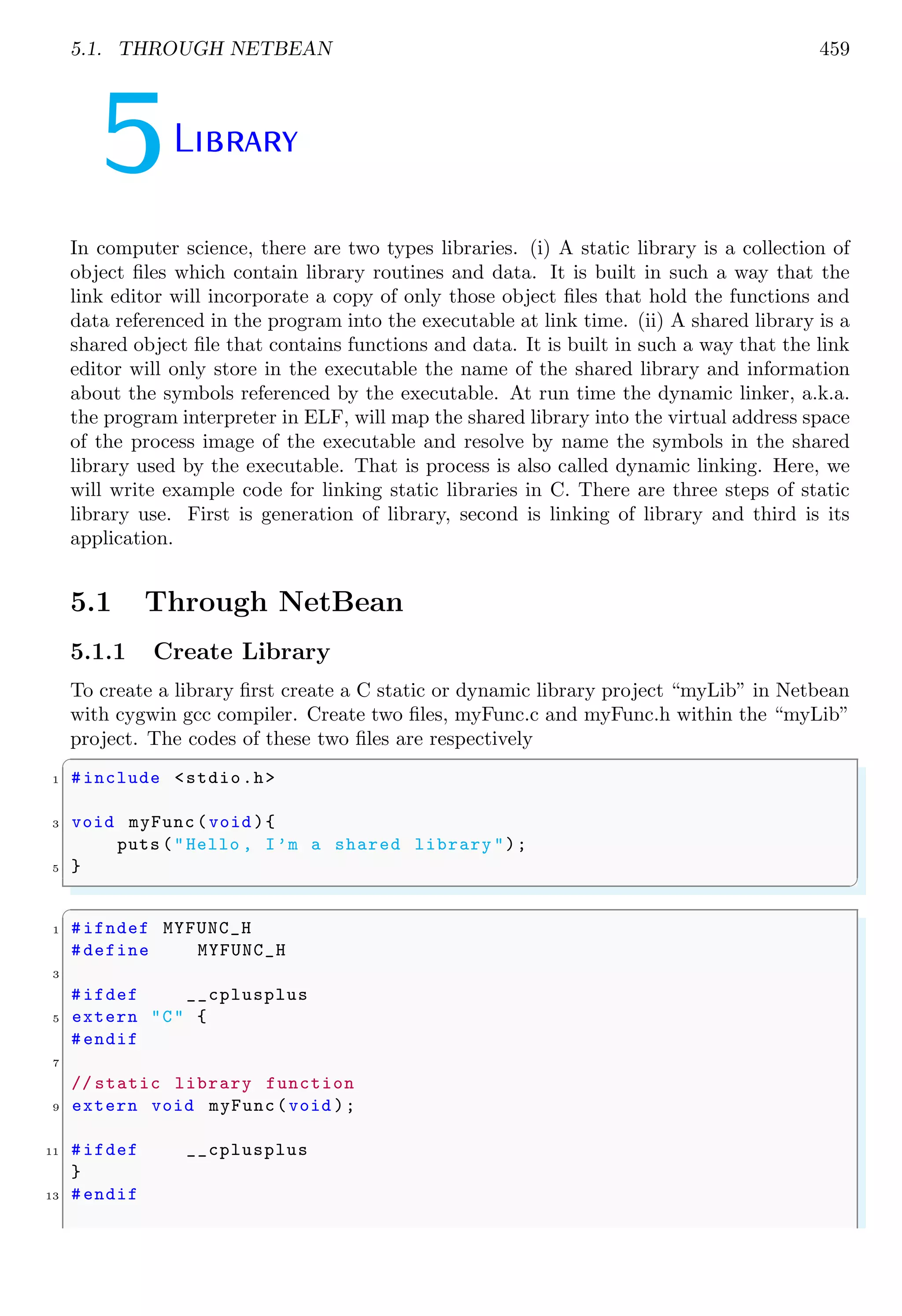 5.1. THROUGH NETBEAN 459 5Library In computer science, there are two types libraries. (i) A static library is a collection of object files which contain library routines and data. It is built in such a way that the link editor will incorporate a copy of only those object files that hold the functions and data referenced in the program into the executable at link time. (ii) A shared library is a shared object file that contains functions and data. It is built in such a way that the link editor will only store in the executable the name of the shared library and information about the symbols referenced by the executable. At run time the dynamic linker, a.k.a. the program interpreter in ELF, will map the shared library into the virtual address space of the process image of the executable and resolve by name the symbols in the shared library used by the executable. That is process is also called dynamic linking. Here, we will write example code for linking static libraries in C. There are three steps of static library use. First is generation of library, second is linking of library and third is its application. 5.1 Through NetBean 5.1.1 Create Library To create a library first create a C static or dynamic library project “myLib” in Netbean with cygwin gcc compiler. Create two files, myFunc.c and myFunc.h within the “myLib” project. The codes of these two files are respectively ✞ 1 #include <stdio.h> 3 void myFunc(void ){ puts ("Hello , I’m a shared library "); 5 } ✌ ✆ ✞ 1 #ifndef MYFUNC_H #define MYFUNC_H 3 #ifdef __cplusplus 5 extern "C" { #endif 7 // static library function 9 extern void myFunc(void ); 11 #ifdef __cplusplus } 13 #endif 