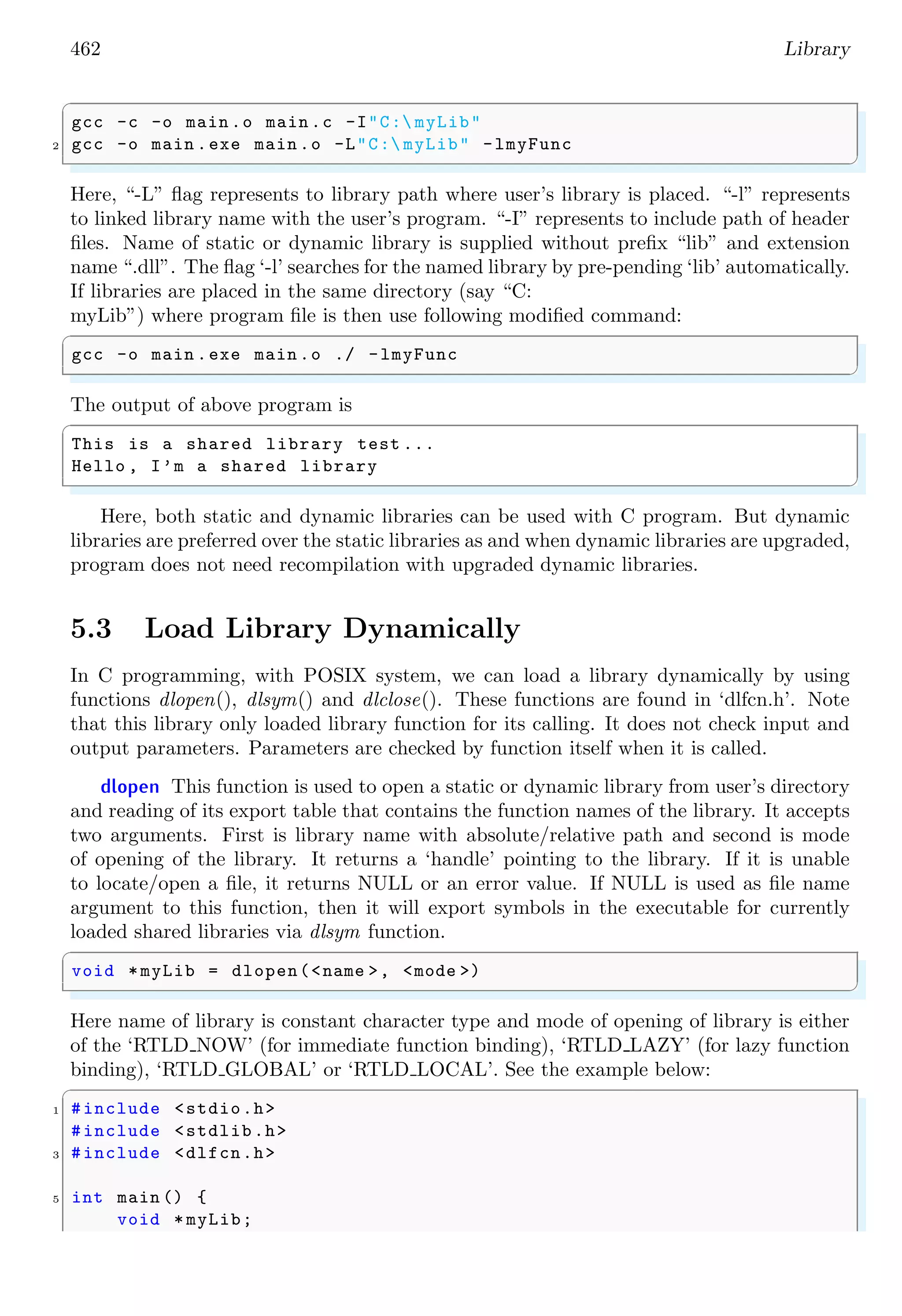 462 Library ✞ gcc -c -o main .o main .c -I"C: myLib" 2 gcc -o main .exe main .o -L"C: myLib" -lmyFunc ✌ ✆ Here, “-L” flag represents to library path where user’s library is placed. “-l” represents to linked library name with the user’s program. “-I” represents to include path of header files. Name of static or dynamic library is supplied without prefix “lib” and extension name “.dll”. The flag ‘-l’ searches for the named library by pre-pending ‘lib’ automatically. If libraries are placed in the same directory (say “C: myLib”) where program file is then use following modified command: ✞ gcc -o main .exe main .o ./ -lmyFunc ✌ ✆ The output of above program is ✞ This is a shared library test ... Hello , I’m a shared library ✌ ✆ Here, both static and dynamic libraries can be used with C program. But dynamic libraries are preferred over the static libraries as and when dynamic libraries are upgraded, program does not need recompilation with upgraded dynamic libraries. 5.3 Load Library Dynamically In C programming, with POSIX system, we can load a library dynamically by using functions dlopen(), dlsym() and dlclose(). These functions are found in ‘dlfcn.h’. Note that this library only loaded library function for its calling. It does not check input and output parameters. Parameters are checked by function itself when it is called. dlopen This function is used to open a static or dynamic library from user’s directory and reading of its export table that contains the function names of the library. It accepts two arguments. First is library name with absolute/relative path and second is mode of opening of the library. It returns a ‘handle’ pointing to the library. If it is unable to locate/open a file, it returns NULL or an error value. If NULL is used as file name argument to this function, then it will export symbols in the executable for currently loaded shared libraries via dlsym function. ✞ void *myLib = dlopen(<name >, <mode >) ✌ ✆ Here name of library is constant character type and mode of opening of library is either of the ‘RTLD NOW’ (for immediate function binding), ‘RTLD LAZY’ (for lazy function binding), ‘RTLD GLOBAL’ or ‘RTLD LOCAL’. See the example below: ✞ 1 #include <stdio.h> #include <stdlib.h> 3 #include <dlfcn.h> 5 int main () { void * myLib; 