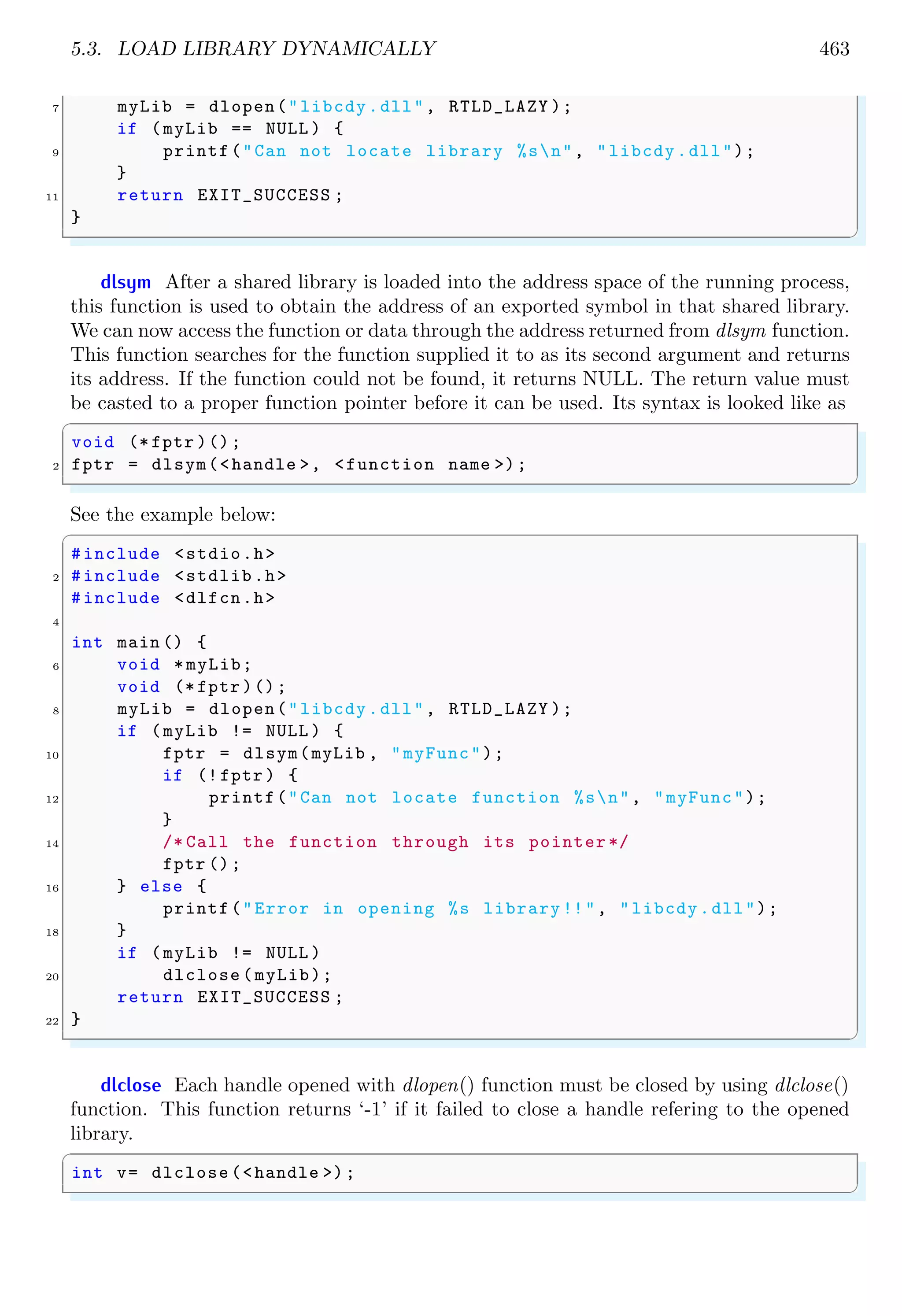 5.3. LOAD LIBRARY DYNAMICALLY 463 7 myLib = dlopen("libcdy.dll", RTLD_LAZY ); if (myLib == NULL ) { 9 printf("Can not locate library %sn", "libcdy.dll"); } 11 return EXIT_SUCCESS ; } ✌ ✆ dlsym After a shared library is loaded into the address space of the running process, this function is used to obtain the address of an exported symbol in that shared library. We can now access the function or data through the address returned from dlsym function. This function searches for the function supplied it to as its second argument and returns its address. If the function could not be found, it returns NULL. The return value must be casted to a proper function pointer before it can be used. Its syntax is looked like as ✞ void (* fptr )(); 2 fptr = dlsym(<handle >, <function name >); ✌ ✆ See the example below: ✞ #include <stdio.h> 2 #include <stdlib.h> #include <dlfcn.h> 4 int main () { 6 void * myLib; void (* fptr )(); 8 myLib = dlopen("libcdy.dll", RTLD_LAZY ); if (myLib != NULL ) { 10 fptr = dlsym(myLib , "myFunc"); if (! fptr ) { 12 printf("Can not locate function %sn", "myFunc"); } 14 /* Call the function through its pointer */ fptr (); 16 } else { printf("Error in opening %s library !!", "libcdy.dll"); 18 } if (myLib != NULL ) 20 dlclose (myLib); return EXIT_SUCCESS ; 22 } ✌ ✆ dlclose Each handle opened with dlopen() function must be closed by using dlclose() function. This function returns ‘-1’ if it failed to close a handle refering to the opened library. ✞ int v= dlclose (<handle >); ✌ ✆ 