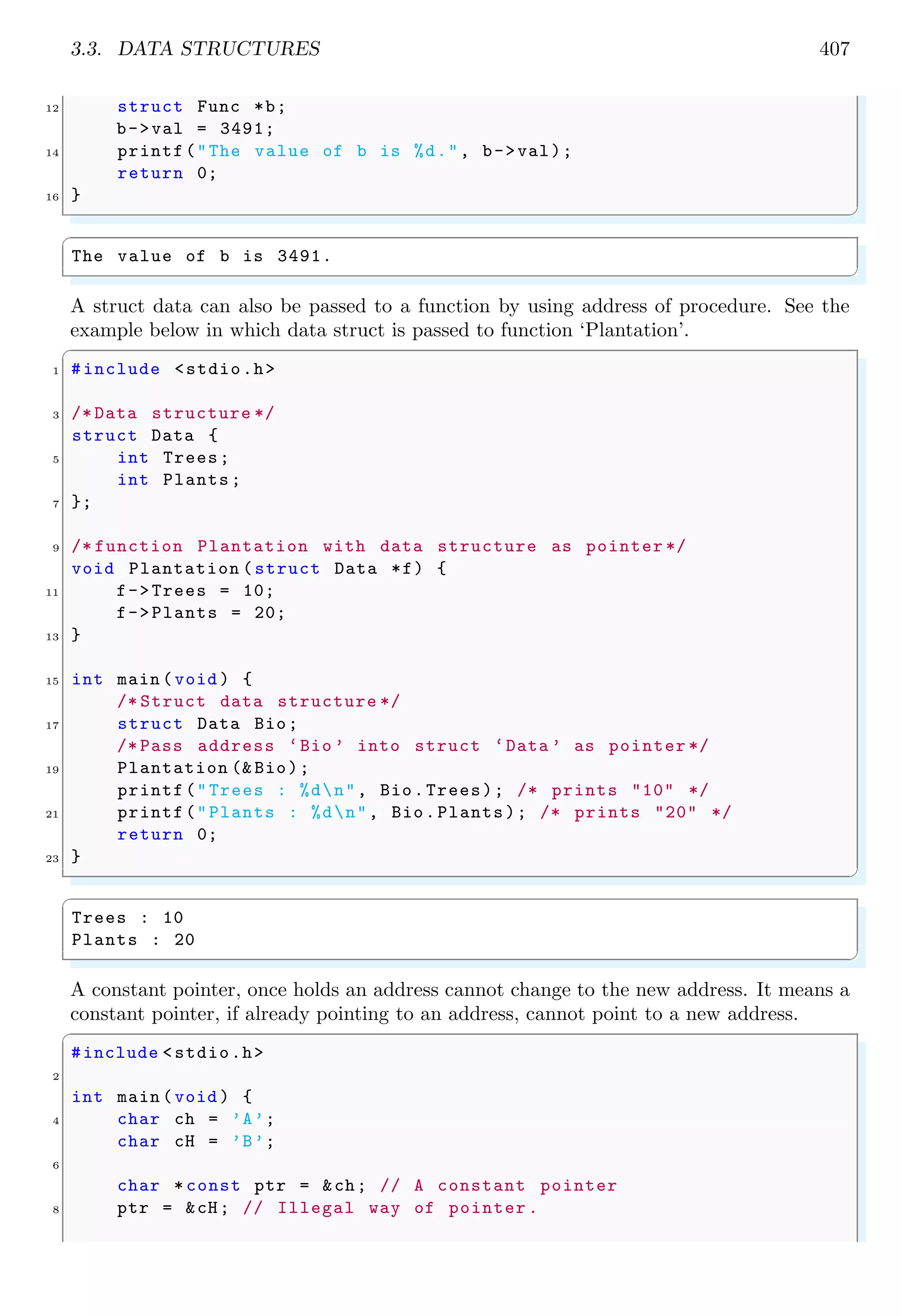 3.3. DATA STRUCTURES 407 12 struct Func *b; b->val = 3491; 14 printf("The value of b is %d.", b->val); return 0; 16 } ✌ ✆ ✞ The value of b is 3491. ✌ ✆ A struct data can also be passed to a function by using address of procedure. See the example below in which data struct is passed to function ‘Plantation’. ✞ 1 #include <stdio.h> 3 /* Data structure */ struct Data { 5 int Trees; int Plants; 7 }; 9 /* function Plantation with data structure as pointer */ void Plantation (struct Data *f) { 11 f->Trees = 10; f->Plants = 20; 13 } 15 int main (void ) { /* Struct data structure */ 17 struct Data Bio; /* Pass address ‘Bio ’ into struct ‘Data ’ as pointer */ 19 Plantation (& Bio); printf("Trees : %dn", Bio.Trees); /* prints "10" */ 21 printf("Plants : %dn", Bio.Plants); /* prints "20" */ return 0; 23 } ✌ ✆ ✞ Trees : 10 Plants : 20 ✌ ✆ A constant pointer, once holds an address cannot change to the new address. It means a constant pointer, if already pointing to an address, cannot point to a new address. ✞ #include <stdio.h> 2 int main (void ) { 4 char ch = ’A’; char cH = ’B’; 6 char * const ptr = &ch; // A constant pointer 8 ptr = &cH; // Illegal way of pointer . 