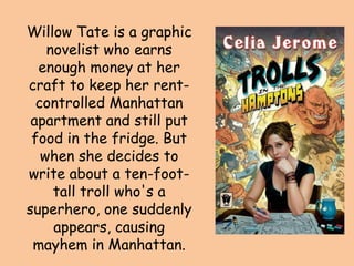 Willow Tate is a graphic
    novelist who earns
  enough money at her
craft to keep her rent-
  controlled Manhattan
 apartment and still put
 food in the fridge. But
   when she decides to
write about a ten-foot-
     tall troll who's a
superhero, one suddenly
     appears, causing
 mayhem in Manhattan.
 