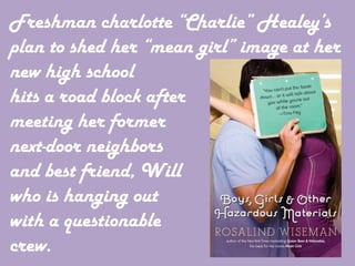 Freshman charlotte “Charlie” Healey’s
plan to shed her “mean girl” image at her
new high school
hits a road block after
meeting her former
next-door neighbors
and best friend, Will
who is hanging out
with a questionable
crew.
 