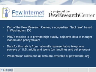 • Part of the Pew Research Center, a nonpartisan “fact tank” based
  in Washington, DC

• PRC’s mission is to provide high quality, objective data to thought
  leaders and policymakers

• Data for this talk is from nationally representative telephone
  surveys of U.S. adults and teens (on landlines and cell phones)

• Presentation slides and all data are available at pewinternet.org
 