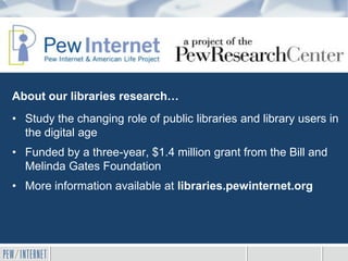 About our libraries research…
• Study the changing role of public libraries and library users in
  the digital age
• Funded by a three-year, $1.4 million grant from the Bill and
  Melinda Gates Foundation
• More information available at libraries.pewinternet.org
 