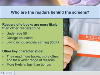Who are the readers behind the screens?

Readers of e-books are more likely
than other readers to be:
• Under age 50
• College educated
• Living in households earning $50K+

Other key characteristics:
• They read more books, more often,
  and for a wider range of reasons
• More likely to buy than borrow
 