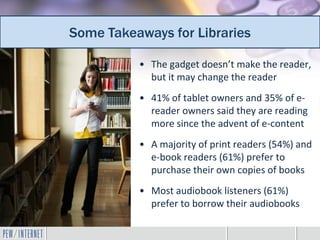 Some Takeaways for Libraries
Additional takeaways for librarians
           • The gadget doesn’t make the reader,
             but it may change the reader
           • 41% of tablet owners and 35% of e-
             reader owners said they are reading
             more since the advent of e-content
           • A majority of print readers (54%) and
             e-book readers (61%) prefer to
             purchase their own copies of books
           • Most audiobook listeners (61%)
             prefer to borrow their audiobooks
 