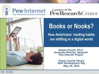 Books or Nooks?
How Americans’ reading habits
 are shifting in a digital world

       Kristen Purcell, Ph.D.
    Associate Director, Research
       Pew Internet Project

       Ocean County Library
      Staff Development Day
           May 18, 2012
 