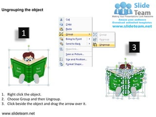 Ungrouping the object




            1
                                                         3




1. Right click the object.
2. Choose Group and then Ungroup.
3. Click beside the object and drag the arrow over it.

www.slideteam.net
 