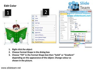 Edit Color
                                                                            3
    1                                     2




      1. Right click the object
      2. Choose Format Shape in the dialog box
      3. Choose “Fill” in the Format Shape box then “Solid” or “Gradient”
         depending on the appearance of the object. Change colour as
         shown in the picture.


www.slideteam.net
 