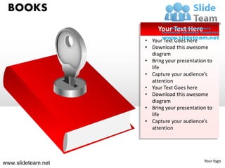 BOOKS
                         Your Text Here
                    • Your Text Goes here
                    • Download this awesome
                      diagram
                    • Bring your presentation to
                      life
                    • Capture your audience’s
                      attention
                    • Your Text Goes here
                    • Download this awesome
                      diagram
                    • Bring your presentation to
                      life
                    • Capture your audience’s
                      attention




                                            Your logo
www.slideteam.net
 