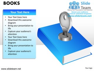BOOKS
        Your Text Here
   • Your Text Goes here
   • Download this awesome
     diagram
   • Bring your presentation to
     life
   • Capture your audience’s
     attention
   • Your Text Goes here
   • Download this awesome
     diagram
   • Bring your presentation to
     life
   • Capture your audience’s
     attention




                                  Your logo
www.slideteam.net
 