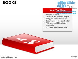 BOOKS
                             Your Text Here
                    •   Your text goes here
                    •   Download this awesome diagram
                    •   Bring your presentation to life
                    •   Capture your audience’s attention
                    •   All images are 100% editable in
                        powerpoint
                    •   Bring your presentation to life




                                                            Your logo
www.slideteam.net
 