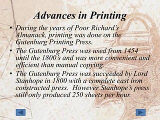 Advances in Printing
• During the years of Poor Richard’s
  Almanack, printing was done on the
  Gutenburg Printing Press.
• The Gutenburg Press was used from 1454
  until the 1800’s and was more convenient and
  efficient than manual copying.
• The Gutenburg Press was succeeded by Lord
  Stanhope in 1800 with a complete cast iron
  constructed press. However Stanhope’s press
  still only produced 250 sheets per hour.
 