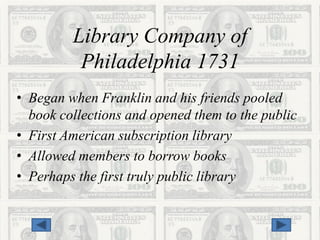 Library Company of
          Philadelphia 1731
• Began when Franklin and his friends pooled
  book collections and opened them to the public
• First American subscription library
• Allowed members to borrow books
• Perhaps the first truly public library
 