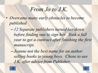 From Jo to J.K.
• Overcame many early obstacles to become
  published
   – 12 Separate publishers turned her down
     before finding one to sign her. Took a full
     year to get a contract after finishing the first
     manuscript.
   – Joanne not the best name for an author
     selling books to young boys. Chose to use
     J.K. after advice from Publisher.
 