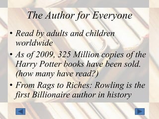 The Author for Everyone
• Read by adults and children
  worldwide
• As of 2009, 325 Million copies of the
  Harry Potter books have been sold.
  (how many have read?)
• From Rags to Riches: Rowling is the
  first Billionaire author in history
 