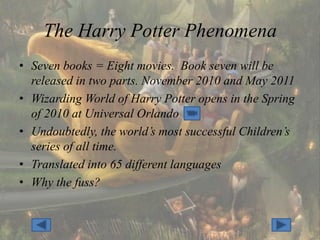 The Harry Potter Phenomena
• Seven books = Eight movies. Book seven will be
  released in two parts. November 2010 and May 2011
• Wizarding World of Harry Potter opens in the Spring
  of 2010 at Universal Orlando
• Undoubtedly, the world’s most successful Children’s
  series of all time.
• Translated into 65 different languages
• Why the fuss?
 