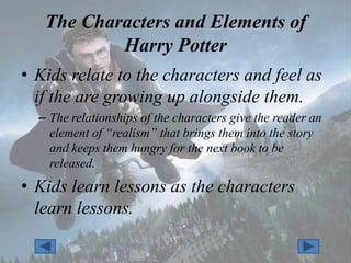 The Characters and Elements of
           Harry Potter
• Kids relate to the characters and feel as
  if the are growing up alongside them.
  – The relationships of the characters give the reader an
    element of “realism” that brings them into the story
    and keeps them hungry for the next book to be
    released.
• Kids learn lessons as the characters
  learn lessons.
 