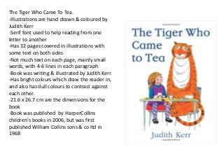 The Tiger Who Came To Tea. 
-Illustrations are hand drawn & coloured by 
Judith Kerr 
-Serif font used to help reading from one 
letter to another 
-Has 32 pages covered in illustrations with 
some text on both sides 
-Not much text on each page, mainly small 
words, with 4-6 lines in each paragraph 
-Book was writing & illustrated by Judith Kerr. 
-Has bright colours which draw the reader in, 
and also has dull colours to contrast against 
each other. 
-21.6 x 26.7 cm are the dimensions for the 
book 
-Book was published by HarperCollins 
children's books in 2006, but was first 
published William Collins sons & co ltd in 
1968 
 