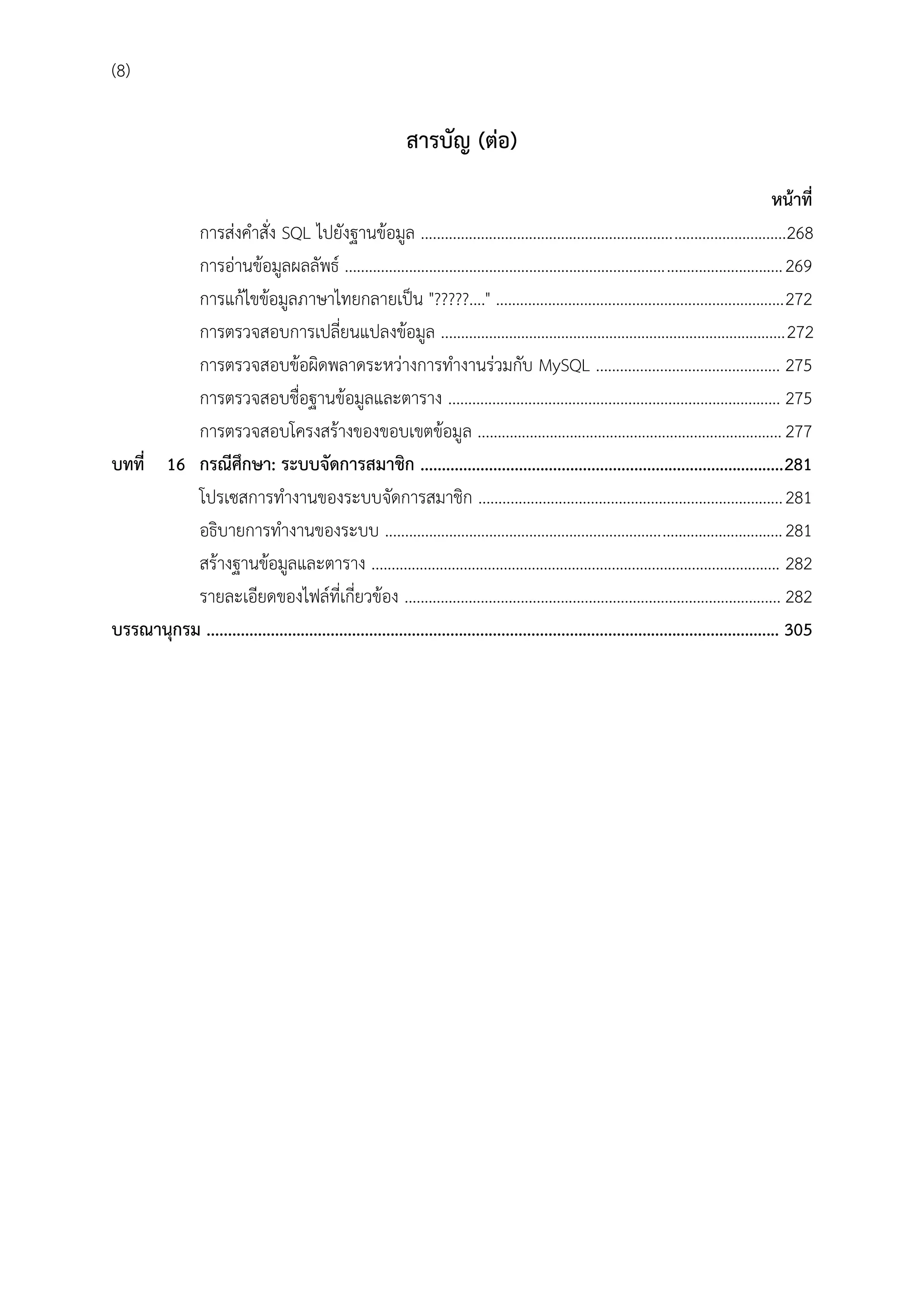 (8)

สำรบัญ (ต่อ)
หน้ำที่
การส่งคาสั่ง SQL ไปยังฐานข้อมูล ...........................................................................................268
การอ่านข้อมูลผลลัพธ์ ............................................................................................................. 269
การแก้ไขข้อมูลภาษาไทยกลายเป็น "?????...." ........................................................................272
การตรวจสอบการเปลี่ยนแปลงข้อมูล ......................................................................................272
การตรวจสอบข้อผิดพลาดระหว่างการทางานร่วมกับ MySQL .............................................. 275
การตรวจสอบชื่อฐานข้อมูลและตาราง ................................................................................... 275
การตรวจสอบโครงสร้างของขอบเขตข้อมูล ............................................................................ 277
บทที่ 16 กรณีศึกษำ: ระบบจัดกำรสมำชิก ..................................................................................... 281
โปรเซสการทางานของระบบจัดการสมาชิก ............................................................................ 281
อธิบายการทางานของระบบ ................................................................................................... 281
สร้างฐานข้อมูลและตาราง ...................................................................................................... 282
รายละเอียดของไฟล์ที่เกี่ยวข้อง .............................................................................................. 282
บรรณำนุกรม ...................................................................................................................................... 305

 