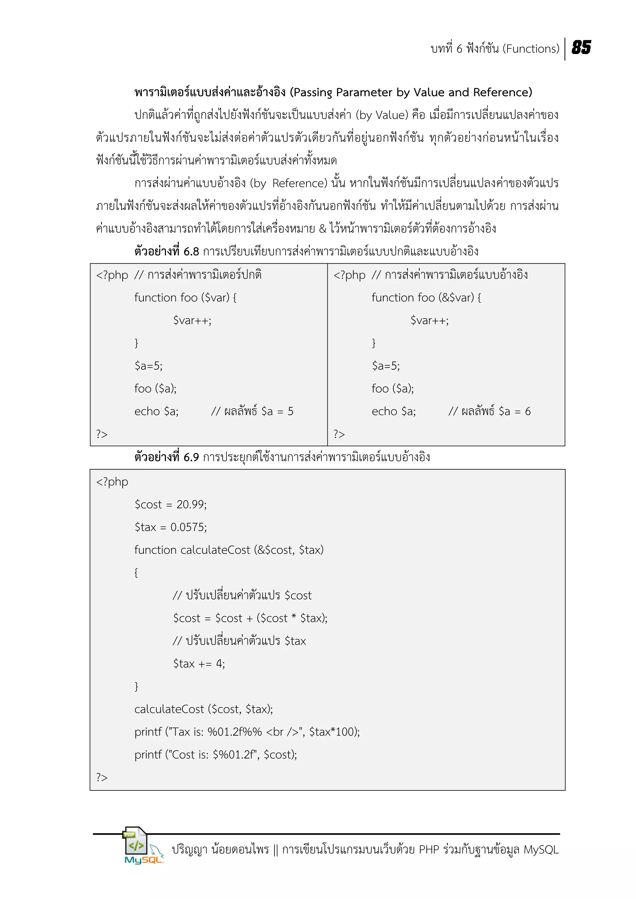 บทที่ 6 ฟังก์ชัน (Functions) 85
พารามิเตอร์แบบส่งค่าและอ้างอิง (Passing Parameter by Value and Reference)
ปกติแล้วค่าที่ถูกส่งไปยังฟังก์ชันจะเป็นแบบส่งค่า (by Value) คือ เมื่อมีการเปลี่ยนแปลงค่าของ
ตัวแปรภายในฟังก์ชัน จะไม่ส่งต่อค่าตัว แปรตัวเดียวกันที่อยู่นอกฟังก์ชัน ทุกตัว อย่างก่อนหน้าในเรื่อง
ฟังก์ชันนี้ใช้วิธีการผ่านค่าพารามิเตอร์แบบส่งค่าทั้งหมด
การส่งผ่านค่าแบบอ้างอิง (by Reference) นั้น หากในฟังก์ชันมีการเปลี่ยนแปลงค่าของตัวแปร
ภายในฟังก์ชันจะส่งผลให้ค่าของตัวแปรที่อ้างอิงกันนอกฟังก์ชัน ทาให้มีค่าเปลี่ยนตามไปด้วย การส่งผ่าน
ค่าแบบอ้างอิงสามารถทาได้โดยการใส่เครื่องหมาย & ไว้หน้าพารามิเตอร์ตัวที่ต้องการอ้างอิง
ตัวอย่างที่ 6.8 การเปรียบเทียบการส่งค่าพารามิเตอร์แบบปกติและแบบอ้างอิง
<?php // การส่งค่าพารามิเตอร์ปกติ
<?php // การส่งค่าพารามิเตอร์แบบอ้างอิง
function foo ($var) {
function foo (&$var) {
$var++;
$var++;
}
}
$a=5;
$a=5;
foo ($a);
foo ($a);
echo $a;
// ผลลัพธ์ $a = 5
echo $a;
// ผลลัพธ์ $a = 6
?>
?>
ตัวอย่างที่ 6.9 การประยุกต์ใช้งานการส่งค่าพารามิเตอร์แบบอ้างอิง
<?php
$cost = 20.99;
$tax = 0.0575;
function calculateCost (&$cost, $tax)
{
// ปรับเปลี่ยนค่าตัวแปร $cost
$cost = $cost + ($cost * $tax);
// ปรับเปลี่ยนค่าตัวแปร $tax
$tax += 4;
}
calculateCost ($cost, $tax);
printf ("Tax is: %01.2f%% <br />", $tax*100);
printf ("Cost is: $%01.2f", $cost);
?>

ปริญญา น้อยดอนไพร || การเขียนโปรแกรมบนเว็บด้วย PHP ร่วมกับฐานข้อมูล MySQL

 