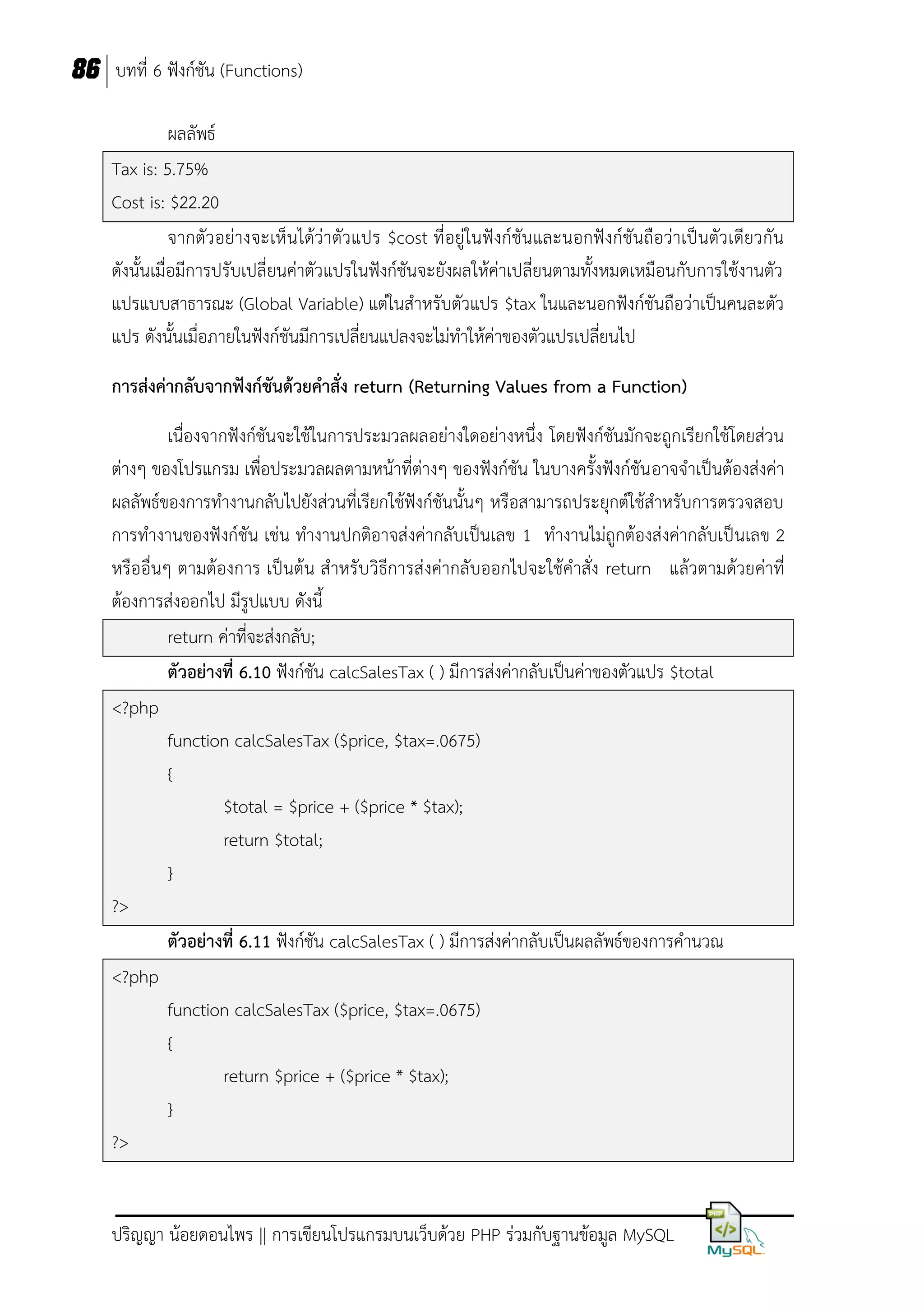 86 บทที่ 6 ฟังก์ชัน (Functions)
ผลลัพธ์
Tax is: 5.75%
Cost is: $22.20
จากตัว อย่างจะเห็ นได้ว่าตัวแปร $cost ที่อยู่ในฟังก์ชันและนอกฟังก์ชันถือว่าเป็นตัวเดียวกัน
ดังนั้นเมื่อมีการปรับเปลี่ยนค่าตัวแปรในฟังก์ชันจะยังผลให้ค่าเปลี่ยนตามทั้งหมดเหมือนกับการใช้งานตัว
แปรแบบสาธารณะ (Global Variable) แต่ในสาหรับตัวแปร $tax ในและนอกฟังก์ชันถือว่าเป็นคนละตัว
แปร ดังนั้นเมื่อภายในฟังก์ชันมีการเปลี่ยนแปลงจะไม่ทาให้ค่าของตัวแปรเปลี่ยนไป
การส่งค่ากลับจากฟังก์ชันด้วยคาสั่ง return (Returning Values from a Function)
เนื่องจากฟังก์ชันจะใช้ในการประมวลผลอย่างใดอย่างหนึ่ง โดยฟังก์ชันมักจะถูกเรียกใช้โดยส่วน
ต่างๆ ของโปรแกรม เพื่อประมวลผลตามหน้าที่ต่างๆ ของฟังก์ชัน ในบางครั้งฟังก์ชัน อาจจาเป็นต้องส่งค่า
ผลลัพธ์ของการทางานกลับไปยังส่วนที่เรียกใช้ฟังก์ชันนั้นๆ หรือสามารถประยุกต์ใช้สาหรับการตรวจสอบ
การทางานของฟังก์ชัน เช่น ทางานปกติอาจส่งค่ากลับเป็นเลข 1 ทางานไม่ถูกต้องส่งค่ากลับเป็นเลข 2
หรืออื่นๆ ตามต้องการ เป็นต้น สาหรับ วิธีการส่งค่ากลับออกไปจะใช้คาสั่ง return แล้วตามด้วยค่าที่
ต้องการส่งออกไป มีรูปแบบ ดังนี้
return ค่าที่จะส่งกลับ;
ตัวอย่างที่ 6.10 ฟังก์ชัน calcSalesTax ( ) มีการส่งค่ากลับเป็นค่าของตัวแปร $total
<?php
function calcSalesTax ($price, $tax=.0675)
{
$total = $price + ($price * $tax);
return $total;
}
?>
ตัวอย่างที่ 6.11 ฟังก์ชัน calcSalesTax ( ) มีการส่งค่ากลับเป็นผลลัพธ์ของการคานวณ
<?php
function calcSalesTax ($price, $tax=.0675)
{
return $price + ($price * $tax);
}
?>

ปริญญา น้อยดอนไพร || การเขียนโปรแกรมบนเว็บด้วย PHP ร่วมกับฐานข้อมูล MySQL

 