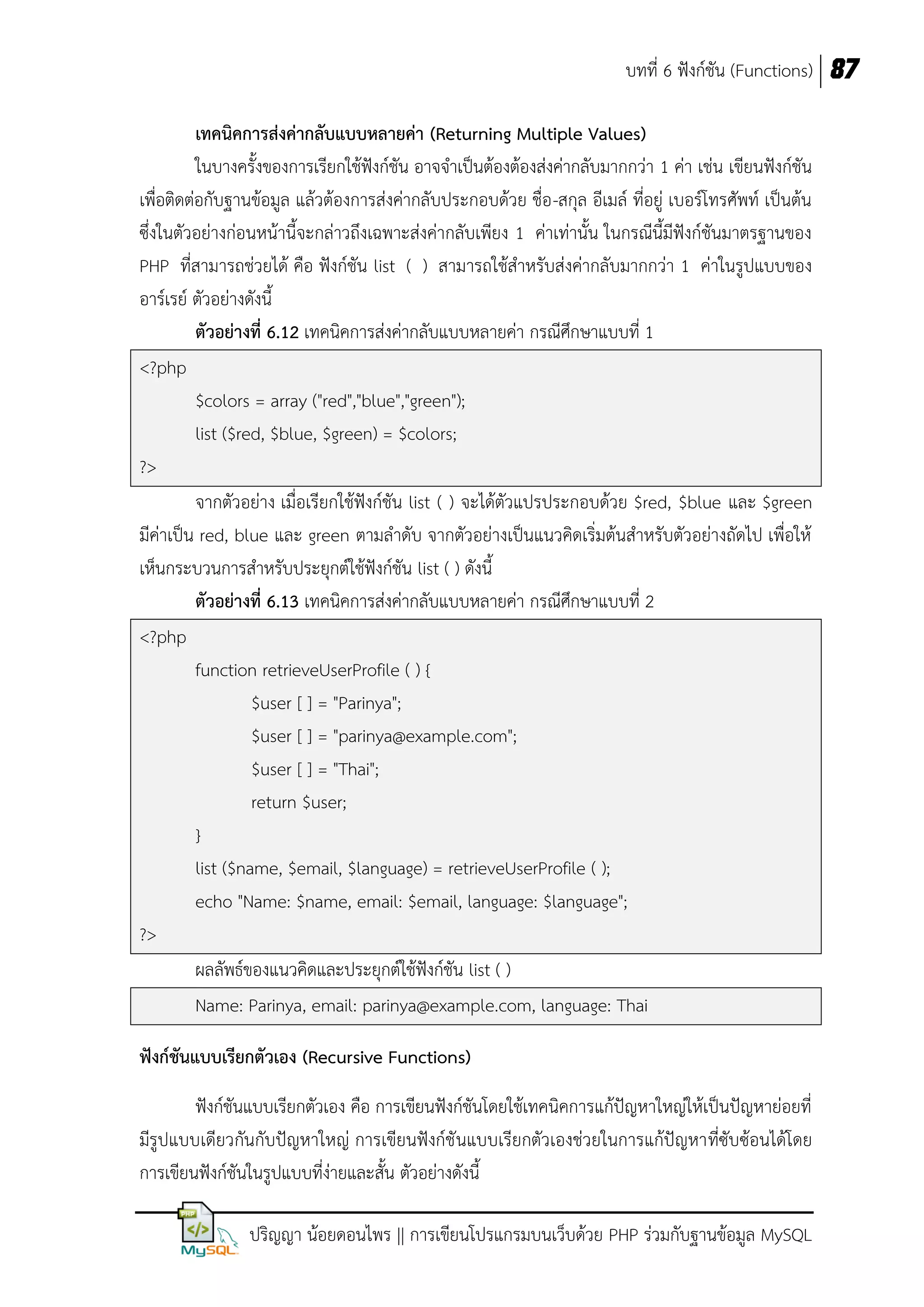 บทที่ 6 ฟังก์ชัน (Functions) 87
เทคนิคการส่งค่ากลับแบบหลายค่า (Returning Multiple Values)
ในบางครั้งของการเรียกใช้ฟังก์ชัน อาจจาเป็นต้องต้องส่งค่ากลับมากกว่า 1 ค่า เช่น เขียนฟังก์ชัน
เพื่อติดต่อกับฐานข้อมูล แล้วต้องการส่งค่ากลับประกอบด้วย ชื่อ -สกุล อีเมล์ ที่อยู่ เบอร์โทรศัพท์ เป็นต้น
ซึ่งในตัวอย่างก่อนหน้านี้จะกล่าวถึงเฉพาะส่งค่ากลับเพียง 1 ค่าเท่านั้น ในกรณีนี้มีฟังก์ชันมาตรฐานของ
PHP ที่สามารถช่วยได้ คือ ฟังก์ชัน list ( ) สามารถใช้สาหรับส่งค่ากลับมากกว่า 1 ค่าในรูปแบบของ
อาร์เรย์ ตัวอย่างดังนี้
ตัวอย่างที่ 6.12 เทคนิคการส่งค่ากลับแบบหลายค่า กรณีศึกษาแบบที่ 1
<?php
$colors = array ("red","blue","green");
list ($red, $blue, $green) = $colors;
?>
จากตัวอย่าง เมื่อเรียกใช้ฟังก์ชัน list ( ) จะได้ตัวแปรประกอบด้วย $red, $blue และ $green
มีค่าเป็น red, blue และ green ตามลาดับ จากตัวอย่างเป็นแนวคิดเริ่มต้นสาหรับตัวอย่างถัดไป เพื่อให้
เห็นกระบวนการสาหรับประยุกต์ใช้ฟังก์ชัน list ( ) ดังนี้
ตัวอย่างที่ 6.13 เทคนิคการส่งค่ากลับแบบหลายค่า กรณีศึกษาแบบที่ 2
<?php
function retrieveUserProfile ( ) {
$user [ ] = "Parinya";
$user [ ] = "parinya@example.com";
$user [ ] = "Thai";
return $user;
}
list ($name, $email, $language) = retrieveUserProfile ( );
echo "Name: $name, email: $email, language: $language";
?>
ผลลัพธ์ของแนวคิดและประยุกต์ใช้ฟังก์ชัน list ( )
Name: Parinya, email: parinya@example.com, language: Thai
ฟังก์ชันแบบเรียกตัวเอง (Recursive Functions)
ฟังก์ชันแบบเรียกตัวเอง คือ การเขียนฟังก์ชันโดยใช้เทคนิคการแก้ปัญหาใหญ่ให้เป็นปัญหาย่อยที่
มีรูปแบบเดียวกันกับปัญหาใหญ่ การเขียนฟังก์ชั นแบบเรียกตัวเองช่วยในการแก้ปัญหาที่ซับซ้อนได้โดย
การเขียนฟังก์ชันในรูปแบบที่ง่ายและสั้น ตัวอย่างดังนี้
ปริญญา น้อยดอนไพร || การเขียนโปรแกรมบนเว็บด้วย PHP ร่วมกับฐานข้อมูล MySQL

 
