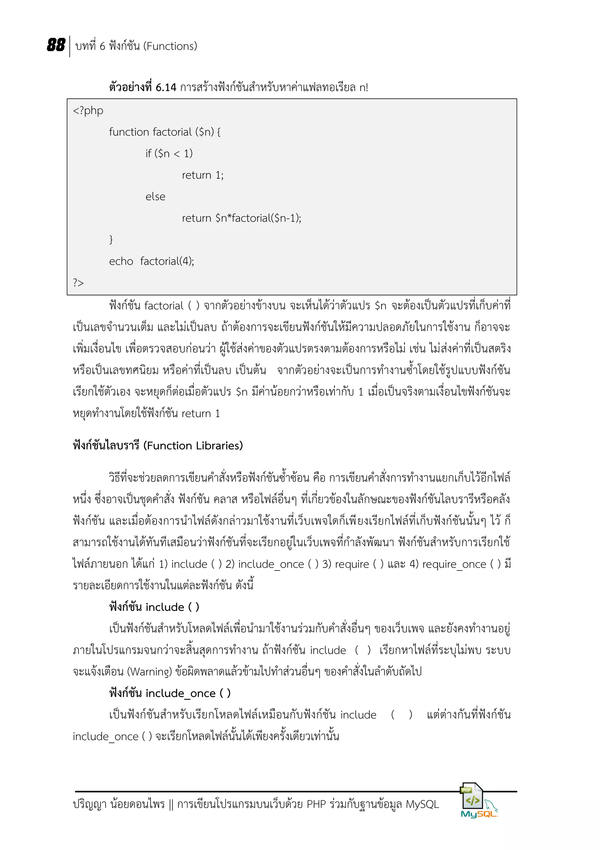 88 บทที่ 6 ฟังก์ชัน (Functions)
ตัวอย่างที่ 6.14 การสร้างฟังก์ชันสาหรับหาค่าแฟลทอเรียล n!
<?php
function factorial ($n) {
if ($n < 1)
return 1;
else
return $n*factorial($n-1);
}
echo factorial(4);
?>
ฟังก์ชัน factorial ( ) จากตัวอย่างข้างบน จะเห็นได้ว่าตัวแปร $n จะต้องเป็นตัวแปรที่เก็บค่าที่
เป็นเลขจานวนเต็ม และไม่เป็นลบ ถ้าต้องการจะเขียนฟังก์ชันให้มีความปลอดภัยในการใช้งาน ก็อาจจะ
เพิ่มเงื่อนไข เพื่อตรวจสอบก่อนว่า ผู้ใช้ส่งค่าของตัวแปรตรงตามต้องการหรือไม่ เช่น ไม่ ส่งค่าที่เป็นสตริง
หรือเป็นเลขทศนิยม หรือค่าที่เป็นลบ เป็นต้น จากตัวอย่างจะเป็นการทางานซ้าโดยใช้รูปแบบฟังก์ชัน
เรียกใช้ตัวเอง จะหยุดก็ต่อเมื่อตัวแปร $n มีค่าน้อยกว่าหรือเท่ากับ 1 เมื่อเป็นจริงตามเงื่อนไขฟังก์ชันจะ
หยุดทางานโดยใช้ฟังก์ชัน return 1
ฟังก์ชันไลบรารี (Function Libraries)
วิธีที่จะช่วยลดการเขียนคาสั่งหรือฟังก์ชันซ้าซ้อน คือ การเขียนคาสั่งการทางานแยกเก็บไว้อีกไฟล์
หนึ่ง ซึ่งอาจเป็นชุดคาสั่ง ฟังก์ชัน คลาส หรือไฟล์อื่นๆ ที่เกี่ยวข้องในลักษณะของฟังก์ชันไลบรารีหรือคลัง
ฟังก์ชัน และเมื่อต้องการนาไฟล์ดังกล่าวมาใช้งานที่เว็บเพจใดก็เพี ยงเรียกไฟล์ที่เก็บฟังก์ชันนั้นๆ ไว้ ก็
สามารถใช้งานได้ทันทีเสมือนว่าฟังก์ชันที่จะเรียกอยู่ในเว็บเพจที่กาลังพัฒนา ฟังก์ชันสาหรับการเรียกใช้
ไฟล์ภายนอก ได้แก่ 1) include ( ) 2) include_once ( ) 3) require ( ) และ 4) require_once ( ) มี
รายละเอียดการใช้งานในแต่ละฟังก์ชัน ดังนี้
ฟังก์ชัน include ( )
เป็นฟังก์ชันสาหรับโหลดไฟล์เพื่อนามาใช้งานร่วมกับคาสั่งอื่นๆ ของเว็บเพจ และยังคงทางานอยู่
ภายในโปรแกรมจนกว่าจะสิ้นสุดการทางาน ถ้าฟังก์ชัน include ( ) เรียกหาไฟล์ที่ระบุไม่พบ ระบบ
จะแจ้งเตือน (Warning) ข้อผิดพลาดแล้วข้ามไปทาส่วนอื่นๆ ของคาสั่งในลาดับถัดไป
ฟังก์ชัน include_once ( )
เป็นฟังก์ชันสาหรับเรีย กโหลดไฟล์เหมือนกับฟังก์ชัน include ( ) แต่ต่างกันที่ฟังก์ชัน
include_once ( ) จะเรียกโหลดไฟล์นั้นได้เพียงครั้งเดียวเท่านั้น

ปริญญา น้อยดอนไพร || การเขียนโปรแกรมบนเว็บด้วย PHP ร่วมกับฐานข้อมูล MySQL

 
