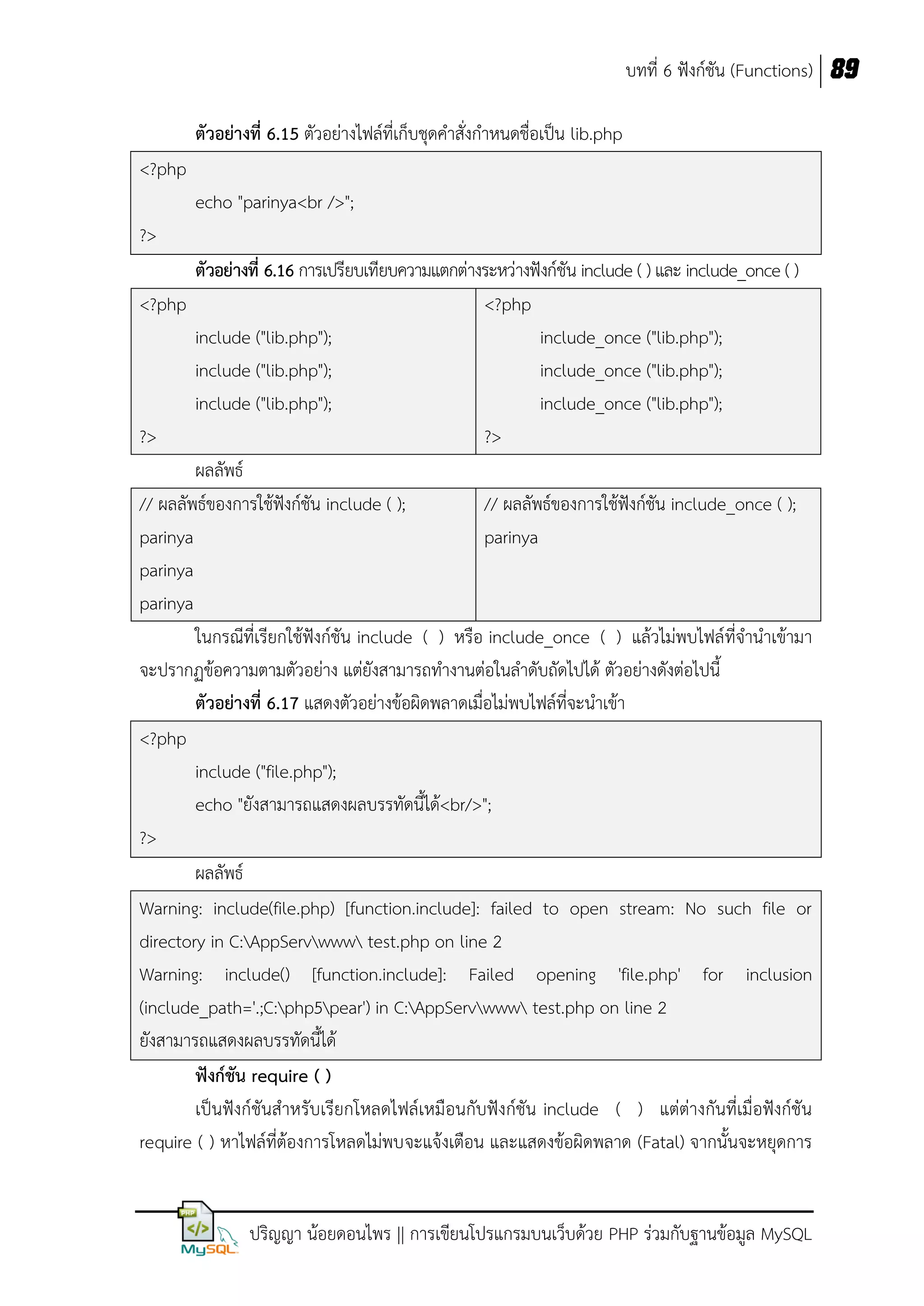 บทที่ 6 ฟังก์ชัน (Functions) 89
ตัวอย่างที่ 6.15 ตัวอย่างไฟล์ที่เก็บชุดคาสั่งกาหนดชื่อเป็น lib.php
<?php
echo "parinya<br />";
?>
ตัวอย่างที่ 6.16 การเปรียบเทียบความแตกต่างระหว่างฟังก์ชัน include ( ) และ include_once ( )
<?php
<?php
include ("lib.php");
include_once ("lib.php");
include ("lib.php");
include_once ("lib.php");
include ("lib.php");
include_once ("lib.php");
?>
?>
ผลลัพธ์
// ผลลัพธ์ของการใช้ฟังก์ชัน include ( );
// ผลลัพธ์ของการใช้ฟังก์ชัน include_once ( );
parinya
parinya
parinya
parinya
ในกรณีที่เรียกใช้ฟังก์ชัน include ( ) หรือ include_once ( ) แล้วไม่พบไฟล์ที่จานาเข้ามา
จะปรากฏข้อความตามตัวอย่าง แต่ยังสามารถทางานต่อในลาดับถัดไปได้ ตัวอย่างดังต่อไปนี้
ตัวอย่างที่ 6.17 แสดงตัวอย่างข้อผิดพลาดเมื่อไม่พบไฟล์ที่จะนาเข้า
<?php
include ("file.php");
echo "ยังสามารถแสดงผลบรรทัดนี้ได้<br/>";
?>
ผลลัพธ์
Warning: include(file.php) [function.include]: failed to open stream: No such file or
directory in C:AppServwww test.php on line 2
Warning: include() [function.include]: Failed opening 'file.php' for inclusion
(include_path='.;C:php5pear') in C:AppServwww test.php on line 2
ยังสามารถแสดงผลบรรทัดนี้ได้
ฟังก์ชัน require ( )
เป็นฟังก์ชันสาหรับเรียกโหลดไฟล์เหมือนกับฟังก์ชัน include ( ) แต่ต่างกันที่เมื่อฟังก์ชัน
require ( ) หาไฟล์ที่ต้องการโหลดไม่พบจะแจ้งเตือน และแสดงข้อผิดพลาด (Fatal) จากนั้นจะหยุดการ

ปริญญา น้อยดอนไพร || การเขียนโปรแกรมบนเว็บด้วย PHP ร่วมกับฐานข้อมูล MySQL

 