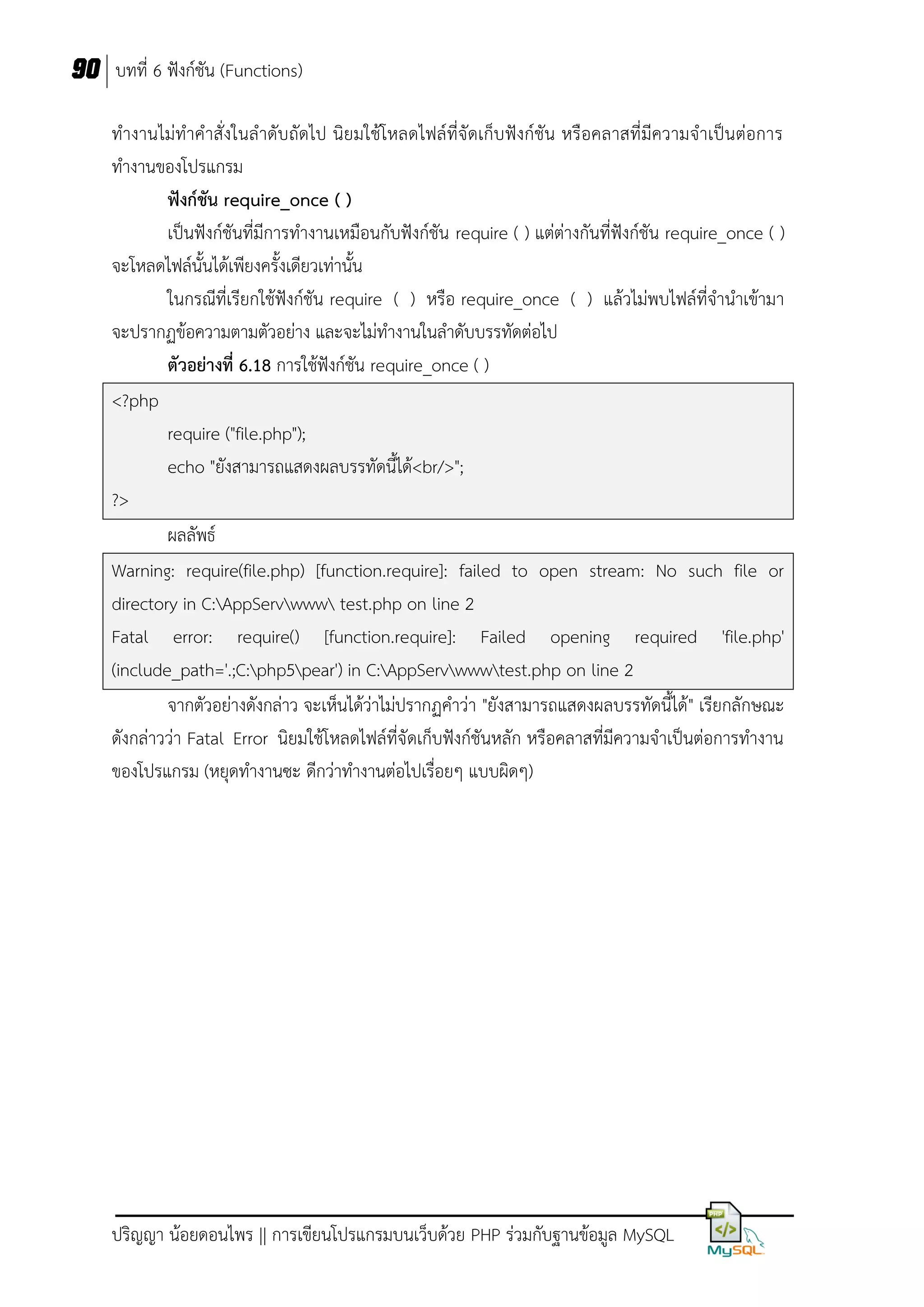 90 บทที่ 6 ฟังก์ชัน (Functions)
ทางานไม่ทาคาสั่งในลาดับ ถัดไป นิยมใช้โหลดไฟล์ที่จัดเก็บฟังก์ชัน หรือคลาสที่มีความจาเป็นต่อการ
ทางานของโปรแกรม
ฟังก์ชัน require_once ( )
เป็นฟังก์ชันที่มีการทางานเหมือนกับฟังก์ชัน require ( ) แต่ต่างกันที่ฟังก์ชัน require_once ( )
จะโหลดไฟล์นั้นได้เพียงครั้งเดียวเท่านั้น
ในกรณีที่เรียกใช้ฟังก์ชัน require ( ) หรือ require_once ( ) แล้วไม่พบไฟล์ที่จานาเข้ามา
จะปรากฏข้อความตามตัวอย่าง และจะไม่ทางานในลาดับบรรทัดต่อไป
ตัวอย่างที่ 6.18 การใช้ฟังก์ชัน require_once ( )
<?php
require ("file.php");
echo "ยังสามารถแสดงผลบรรทัดนี้ได้<br/>";
?>
ผลลัพธ์
Warning: require(file.php) [function.require]: failed to open stream: No such file or
directory in C:AppServwww test.php on line 2
Fatal error: require() [function.require]: Failed opening required 'file.php'
(include_path='.;C:php5pear') in C:AppServwwwtest.php on line 2
จากตัวอย่างดังกล่าว จะเห็นได้ว่าไม่ปรากฏคาว่า "ยังสามารถแสดงผลบรรทัดนี้ได้ " เรียกลักษณะ
ดังกล่าวว่า Fatal Error นิยมใช้โหลดไฟล์ที่จัดเก็บฟังก์ชันหลัก หรือคลาสที่มีความจาเป็นต่อการทางาน
ของโปรแกรม (หยุดทางานซะ ดีกว่าทางานต่อไปเรื่อยๆ แบบผิดๆ)

ปริญญา น้อยดอนไพร || การเขียนโปรแกรมบนเว็บด้วย PHP ร่วมกับฐานข้อมูล MySQL

 