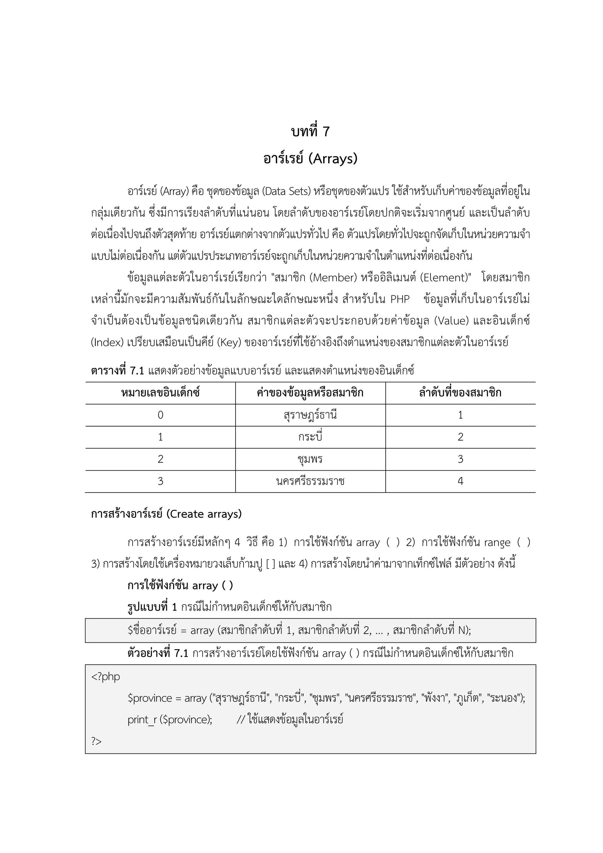 บทที่ 7
อาร์เรย์ (Arrays)
อาร์เรย์ (Array) คือ ชุดของข้อมูล (Data Sets) หรือชุดของตัวแปร ใช้สาหรับเก็บค่าของข้อมูลที่อยู่ใน
กลุ่มเดียวกัน ซึ่งมีการเรียงลาดับที่แน่นอน โดยล าดับของอาร์เรย์โดยปกติจะเริ่มจากศูนย์ และเป็นล าดับ
ต่อเนื่องไปจนถึงตัวสุดท้าย อาร์เรย์แตกต่างจากตัวแปรทั่วไป คือ ตัวแปรโดยทั่วไปจะถูกจัดเก็บในหน่วยความจา
แบบไม่ต่อเนื่องกัน แต่ตัวแปรประเภทอาร์เรย์จะถูกเก็บในหน่วยความจาในตาแหน่งที่ต่อเนื่องกัน
ข้อมูลแต่ละตัวในอาร์เรย์เรียกว่า "สมาชิก (Member) หรืออิลิเมนต์ (Element)" โดยสมาชิก
เหล่านี้มักจะมีความสัมพันธ์กันในลักษณะใดลักษณะหนึ่ง สาหรับใน PHP ข้อมูลที่เก็บในอาร์เรย์ไม่
จ าเป็ น ต้องเป็ น ข้อมูล ชนิ ดเดีย วกัน สมาชิกแต่ล ะตัว จะประกอบด้ว ยค่าข้อมูล (Value) และอินเด็ก ซ์
(Index) เปรียบเสมือนเป็นคีย์ (Key) ของอาร์เรย์ที่ใช้อ้างอิงถึงตาแหน่งของสมาชิกแต่ละตัวในอาร์เรย์
ตารางที่ 7.1 แสดงตัวอย่างข้อมูลแบบอาร์เรย์ และแสดงตาแหน่งของอินเด็กซ์
หมายเลขอินเด็กซ์
ค่าของข้อมูลหรือสมาชิก
ลาดับที่ของสมาชิก
0
สุราษฎร์ธานี
1
1
กระบี่
2
2
ชุมพร
3
3
นครศรีธรรมราช
4
การสร้างอาร์เรย์ (Create arrays)
การสร้างอาร์เรย์มีหลักๆ 4 วิธี คือ 1) การใช้ฟังก์ชัน array ( ) 2) การใช้ฟังก์ชัน range ( )
3) การสร้างโดยใช้เครื่องหมายวงเล็บก้ามปู [ ] และ 4) การสร้างโดยนาค่ามาจากเท็กซ์ไฟล์ มีตัวอย่าง ดังนี้
การใช้ฟังก์ชัน array ( )
รูปแบบที่ 1 กรณีไม่กาหนดอินเด็กซ์ให้กับสมาชิก
$ชื่ออาร์เรย์ = array (สมาชิกลาดับที่ 1, สมาชิกลาดับที่ 2, ... , สมาชิกลาดับที่ N);
ตัวอย่างที่ 7.1 การสร้างอาร์เรย์โดยใช้ฟังก์ชัน array ( ) กรณีไม่กาหนดอินเด็กซ์ให้กับสมาชิก
<?php
$province = array ("สุราษฎร์ธานี", "กระบี่", "ชุมพร", "นครศรีธรรมราช", "พังงา", "ภูเก็ต", "ระนอง");
print_r ($province);
// ใช้แสดงข้อมูลในอาร์เรย์
?>

 