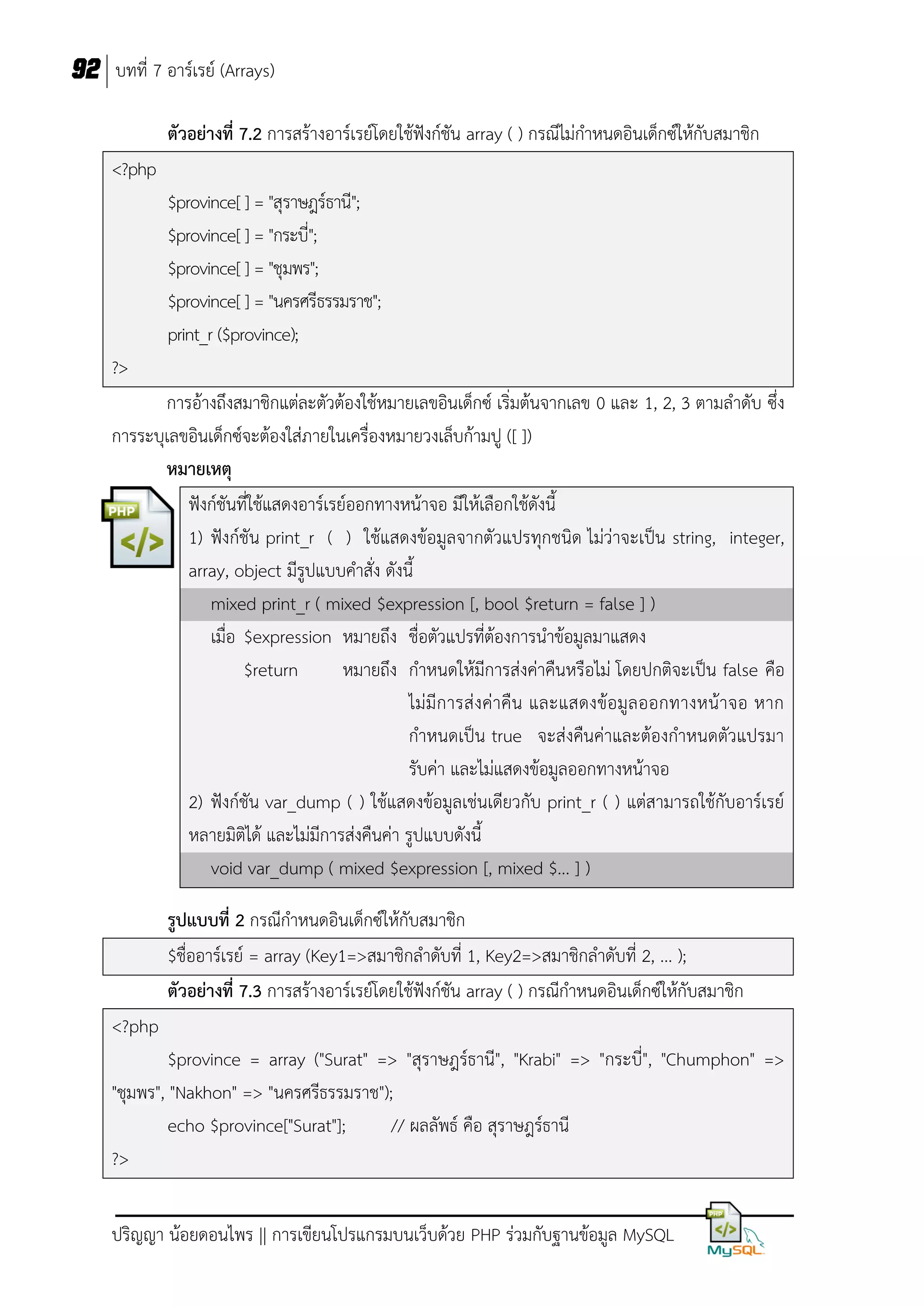 92 บทที่ 7 อาร์เรย์ (Arrays)
ตัวอย่างที่ 7.2 การสร้างอาร์เรย์โดยใช้ฟังก์ชัน array ( ) กรณีไม่กาหนดอินเด็กซ์ให้กับสมาชิก
<?php
$province[ ] = "สุราษฎร์ธานี";
$province[ ] = "กระบี่";
$province[ ] = "ชุมพร";
$province[ ] = "นครศรีธรรมราช";
print_r ($province);
?>
การอ้างถึงสมาชิกแต่ละตัวต้องใช้หมายเลขอินเด็กซ์ เริ่มต้นจากเลข 0 และ 1, 2, 3 ตามลาดับ ซึ่ง
การระบุเลขอินเด็กซ์จะต้องใส่ภายในเครื่องหมายวงเล็บก้ามปู ([ ])
หมายเหตุ
ฟังก์ชันที่ใช้แสดงอาร์เรย์ออกทางหน้าจอ มีให้เลือกใช้ดังนี้
1) ฟังก์ชัน print_r ( ) ใช้แสดงข้อมูลจากตัวแปรทุกชนิด ไม่ว่าจะเป็น string, integer,
array, object มีรูปแบบคาสั่ง ดังนี้
mixed print_r ( mixed $expression [, bool $return = false ] )
เมื่อ $expression หมายถึง ชื่อตัวแปรที่ต้องการนาข้อมูลมาแสดง
$return
หมายถึง กาหนดให้มีการส่งค่าคืนหรือไม่ โดยปกติจะเป็น false คือ
ไม่มีการส่ งค่าคืน และแสดงข้อมูล ออกทางหน้าจอ หาก
กาหนดเป็น true จะส่งคืนค่าและต้องกาหนดตัวแปรมา
รับค่า และไม่แสดงข้อมูลออกทางหน้าจอ
2) ฟังก์ชัน var_dump ( ) ใช้แสดงข้อมูลเช่นเดียวกับ print_r ( ) แต่สามารถใช้กับอาร์เรย์
หลายมิติได้ และไม่มีการส่งคืนค่า รูปแบบดังนี้
void var_dump ( mixed $expression [, mixed $... ] )
รูปแบบที่ 2 กรณีกาหนดอินเด็กซ์ให้กับสมาชิก
$ชื่ออาร์เรย์ = array (Key1=>สมาชิกลาดับที่ 1, Key2=>สมาชิกลาดับที่ 2, ... );
ตัวอย่างที่ 7.3 การสร้างอาร์เรย์โดยใช้ฟังก์ชัน array ( ) กรณีกาหนดอินเด็กซ์ให้กับสมาชิก
<?php
$province = array ("Surat" => "สุราษฎร์ธานี", "Krabi" => "กระบี่", "Chumphon" =>
"ชุมพร", "Nakhon" => "นครศรีธรรมราช");
echo $province["Surat"];
// ผลลัพธ์ คือ สุราษฎร์ธานี
?>
ปริญญา น้อยดอนไพร || การเขียนโปรแกรมบนเว็บด้วย PHP ร่วมกับฐานข้อมูล MySQL

 