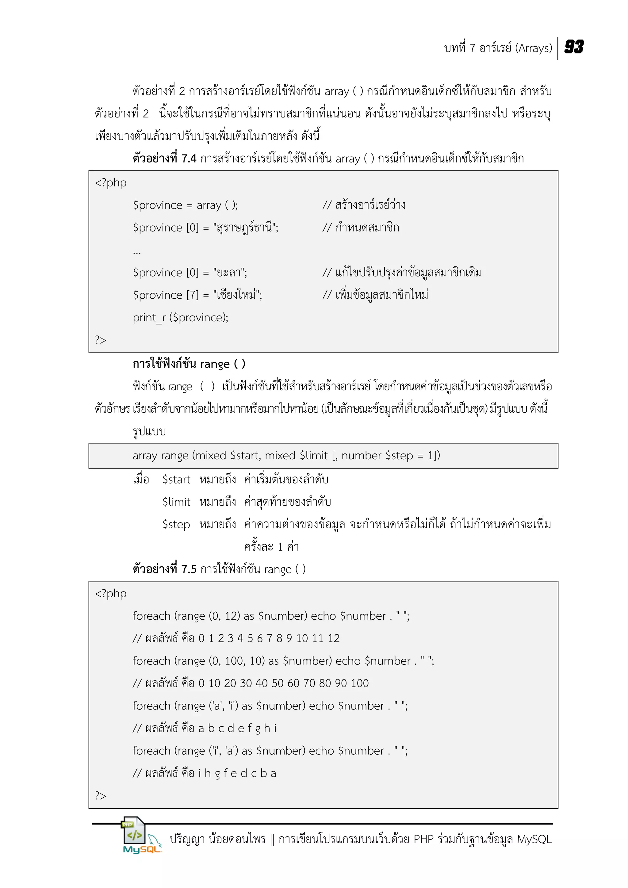 บทที่ 7 อาร์เรย์ (Arrays) 93
ตัวอย่างที่ 2 การสร้างอาร์เรย์โดยใช้ฟังก์ชัน array ( ) กรณีกาหนดอินเด็กซ์ให้กับสมาชิก สาหรับ
ตัวอย่างที่ 2 นี้จะใช้ในกรณีที่อาจไม่ทราบสมาชิกที่แน่นอน ดังนั้นอาจยังไม่ระบุสมาชิกลงไป หรือระบุ
เพียงบางตัวแล้วมาปรับปรุงเพิ่มเติมในภายหลัง ดังนี้
ตัวอย่างที่ 7.4 การสร้างอาร์เรย์โดยใช้ฟังก์ชัน array ( ) กรณีกาหนดอินเด็กซ์ให้กับสมาชิก
<?php
$province = array ( );
// สร้างอาร์เรย์ว่าง
$province [0] = "สุราษฎร์ธานี";
// กาหนดสมาชิก
...
$province [0] = "ยะลา";
// แก้ไขปรับปรุงค่าข้อมูลสมาชิกเดิม
$province [7] = "เชียงใหม่";
// เพิ่มข้อมูลสมาชิกใหม่
print_r ($province);
?>
การใช้ฟังก์ชัน range ( )
ฟังก์ชัน range ( ) เป็นฟังก์ชันที่ใช้สาหรับสร้างอาร์เรย์ โดยกาหนดค่าข้อมูลเป็นช่วงของตัวเลขหรือ
ตัวอักษร เรียงลาดับจากน้อยไปหามากหรือมากไปหาน้อย (เป็นลักษณะข้อมูลที่เกี่ยวเนื่องกันเป็นชุด) มีรูปแบบ ดังนี้
รูปแบบ
array range (mixed $start, mixed $limit [, number $step = 1])
เมื่อ $start หมายถึง ค่าเริ่มต้นของลาดับ
$limit หมายถึง ค่าสุดท้ายของลาดับ
$step หมายถึง ค่าความต่างของข้อมูล จะกาหนดหรือไม่ก็ได้ ถ้าไม่กาหนดค่าจะเพิ่ม
ครั้งละ 1 ค่า
ตัวอย่างที่ 7.5 การใช้ฟังก์ชัน range ( )
<?php
foreach (range (0, 12) as $number) echo $number . " ";
// ผลลัพธ์ คือ 0 1 2 3 4 5 6 7 8 9 10 11 12
foreach (range (0, 100, 10) as $number) echo $number . " ";
// ผลลัพธ์ คือ 0 10 20 30 40 50 60 70 80 90 100
foreach (range ('a', 'i') as $number) echo $number . " ";
// ผลลัพธ์ คือ a b c d e f g h i
foreach (range ('i', 'a') as $number) echo $number . " ";
// ผลลัพธ์ คือ i h g f e d c b a
?>
ปริญญา น้อยดอนไพร || การเขียนโปรแกรมบนเว็บด้วย PHP ร่วมกับฐานข้อมูล MySQL

 