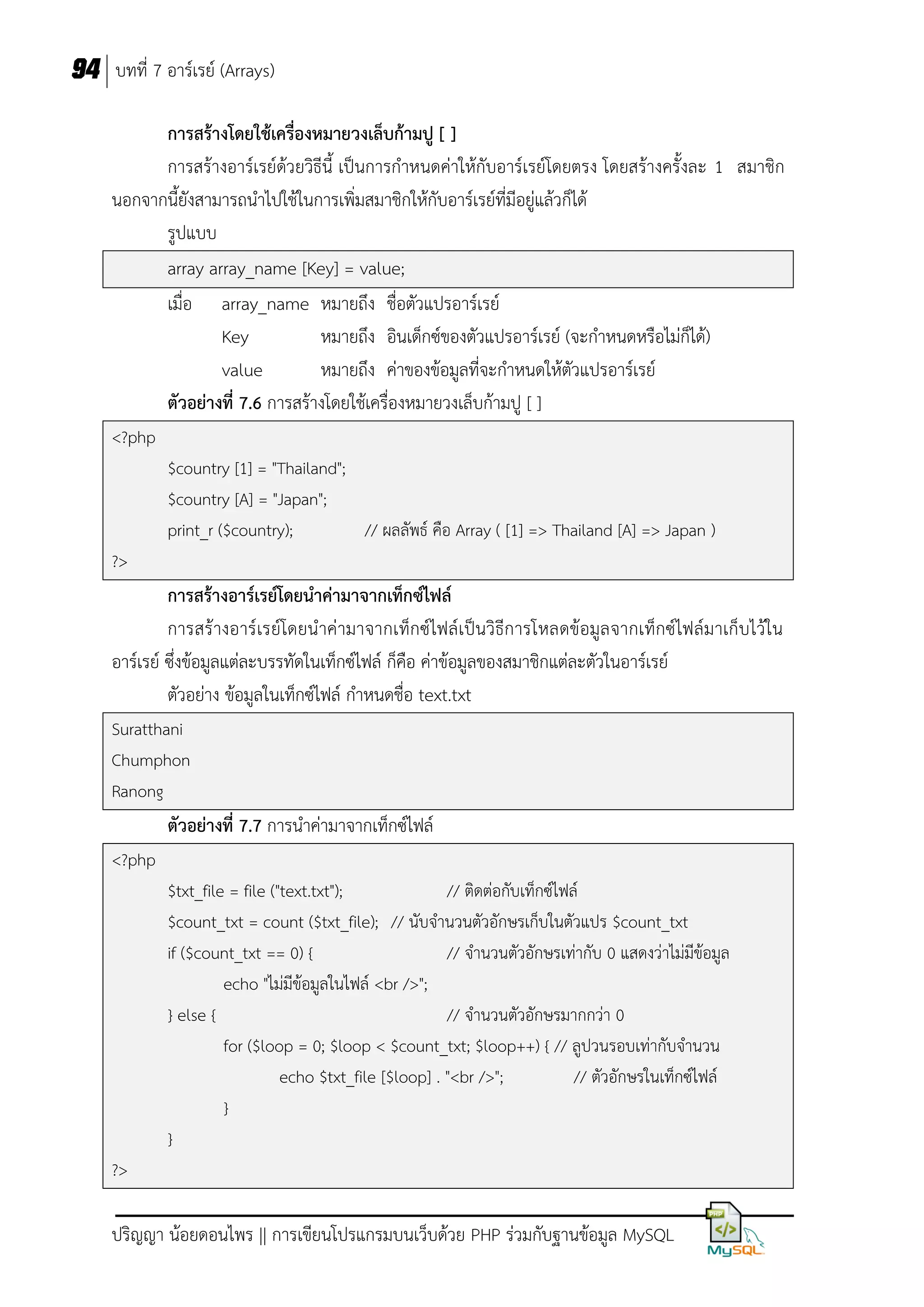 94 บทที่ 7 อาร์เรย์ (Arrays)
การสร้างโดยใช้เครื่องหมายวงเล็บก้ามปู [ ]
การสร้างอาร์เรย์ด้วยวิธีนี้ เป็นการกาหนดค่าให้กับอาร์เรย์โดยตรง โดยสร้างครั้งละ 1 สมาชิก
นอกจากนี้ยังสามารถนาไปใช้ในการเพิ่มสมาชิกให้กับอาร์เรย์ที่มีอยู่แล้วก็ได้
รูปแบบ
array array_name [Key] = value;
เมื่อ array_name หมายถึง ชื่อตัวแปรอาร์เรย์
Key
หมายถึง อินเด็กซ์ของตัวแปรอาร์เรย์ (จะกาหนดหรือไม่ก็ได้)
value
หมายถึง ค่าของข้อมูลที่จะกาหนดให้ตัวแปรอาร์เรย์
ตัวอย่างที่ 7.6 การสร้างโดยใช้เครื่องหมายวงเล็บก้ามปู [ ]
<?php
$country [1] = "Thailand";
$country [A] = "Japan";
print_r ($country);
// ผลลัพธ์ คือ Array ( [1] => Thailand [A] => Japan )
?>

การสร้างอาร์เรย์โดยนาค่ามาจากเท็กซ์ไฟล์
การสร้ างอาร์ เรย์โดยน าค่ามาจากเท็กซ์ไฟล์เป็นวิธีการโหลดข้อมูล จากเท็กซ์ไฟล์มาเก็บไว้ใน
อาร์เรย์ ซึ่งข้อมูลแต่ละบรรทัดในเท็กซ์ไฟล์ ก็คือ ค่าข้อมูลของสมาชิกแต่ละตัวในอาร์เรย์
ตัวอย่าง ข้อมูลในเท็กซ์ไฟล์ กาหนดชื่อ text.txt
Suratthani
Chumphon
Ranong

ตัวอย่างที่ 7.7 การนาค่ามาจากเท็กซ์ไฟล์
<?php
$txt_file = file ("text.txt");
// ติดต่อกับเท็กซ์ไฟล์
$count_txt = count ($txt_file); // นับจานวนตัวอักษรเก็บในตัวแปร $count_txt
if ($count_txt == 0) {
// จานวนตัวอักษรเท่ากับ 0 แสดงว่าไม่มีข้อมูล
echo "ไม่มีข้อมูลในไฟล์ <br />";
} else {
// จานวนตัวอักษรมากกว่า 0
for ($loop = 0; $loop < $count_txt; $loop++) { // ลูปวนรอบเท่ากับจานวน
echo $txt_file [$loop] . "<br />";
// ตัวอักษรในเท็กซ์ไฟล์
}
}
?>

ปริญญา น้อยดอนไพร || การเขียนโปรแกรมบนเว็บด้วย PHP ร่วมกับฐานข้อมูล MySQL

 