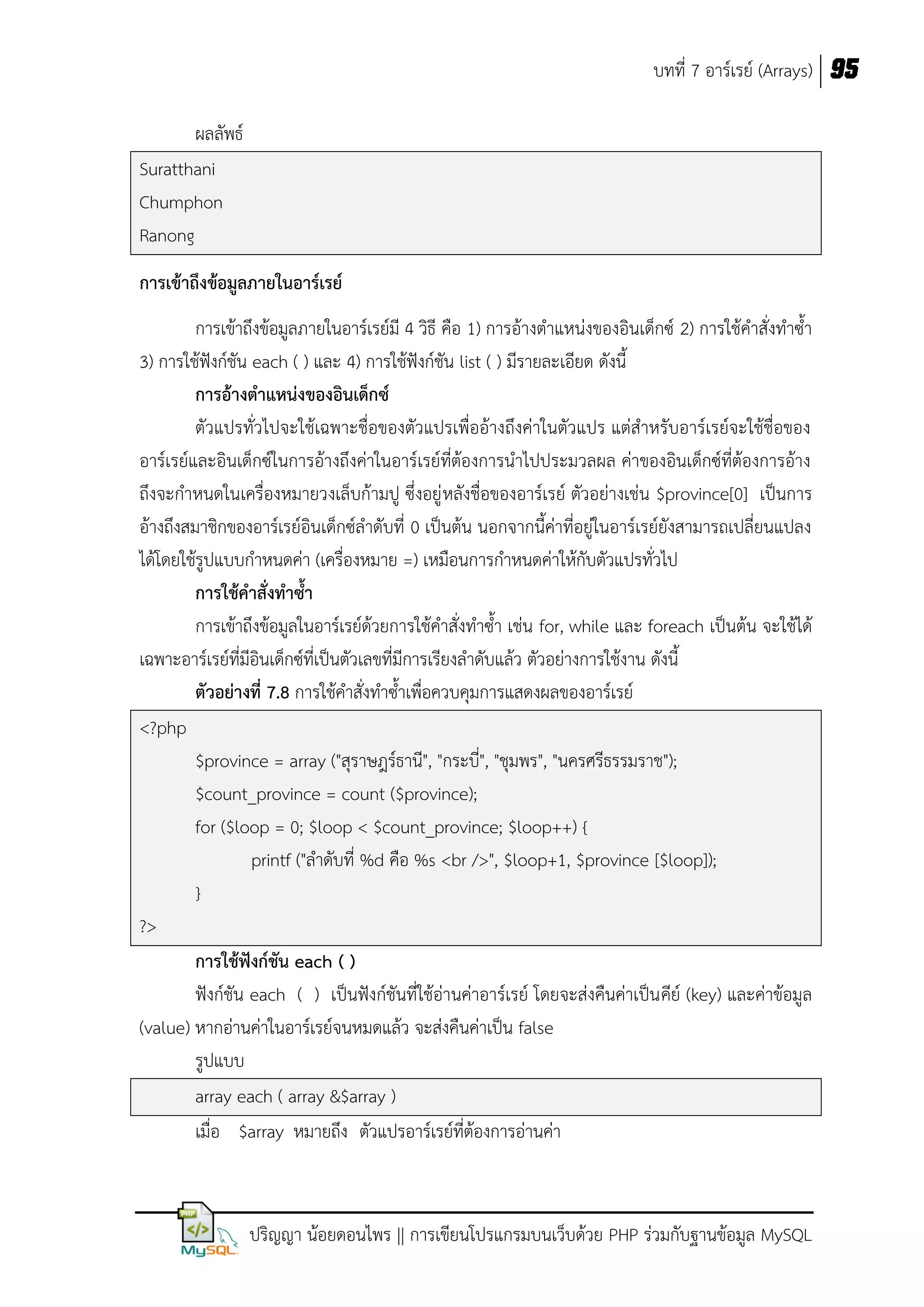 บทที่ 7 อาร์เรย์ (Arrays) 95
ผลลัพธ์
Suratthani
Chumphon
Ranong
การเข้าถึงข้อมูลภายในอาร์เรย์
การเข้าถึงข้อมูลภายในอาร์เรย์มี 4 วิธี คือ 1) การอ้างตาแหน่งของอินเด็กซ์ 2) การใช้คาสั่งทาซ้า
3) การใช้ฟังก์ชัน each ( ) และ 4) การใช้ฟังก์ชัน list ( ) มีรายละเอียด ดังนี้
การอ้างตาแหน่งของอินเด็กซ์
ตัวแปรทั่วไปจะใช้เฉพาะชื่อของตัวแปรเพื่ออ้างถึงค่าในตัวแปร แต่สาหรับอาร์เรย์จะใช้ชื่อของ
อาร์เรย์และอินเด็กซ์ในการอ้างถึงค่าในอาร์เรย์ที่ต้องการนาไปประมวลผล ค่าของอินเด็กซ์ที่ต้องการอ้าง
ถึงจะกาหนดในเครื่องหมายวงเล็บก้ามปู ซึ่งอยู่ หลังชื่อของอาร์เรย์ ตัวอย่างเช่น $province[0] เป็นการ
อ้างถึงสมาชิกของอาร์เรย์อินเด็กซ์ลาดับที่ 0 เป็นต้น นอกจากนี้ค่าที่อยู่ในอาร์เรย์ยังสามารถเปลี่ยนแปลง
ได้โดยใช้รูปแบบกาหนดค่า (เครื่องหมาย =) เหมือนการกาหนดค่าให้กับตัวแปรทั่วไป
การใช้คาสั่งทาซา
การเข้าถึงข้อมูลในอาร์เรย์ด้วยการใช้คาสั่งทาซ้า เช่น for, while และ foreach เป็นต้น จะใช้ได้
เฉพาะอาร์เรย์ที่มีอินเด็กซ์ที่เป็นตัวเลขที่มีการเรียงลาดับแล้ว ตัวอย่างการใช้งาน ดังนี้
ตัวอย่างที่ 7.8 การใช้คาสั่งทาซ้าเพื่อควบคุมการแสดงผลของอาร์เรย์
<?php
$province = array ("สุราษฎร์ธานี", "กระบี่", "ชุมพร", "นครศรีธรรมราช");
$count_province = count ($province);
for ($loop = 0; $loop < $count_province; $loop++) {
printf ("ลาดับที่ %d คือ %s <br />", $loop+1, $province [$loop]);
}
?>
การใช้ฟังก์ชัน each ( )
ฟังก์ชัน each ( ) เป็นฟังก์ชันที่ใช้อ่านค่าอาร์เรย์ โดยจะส่งคืนค่าเป็น คีย์ (key) และค่าข้อมูล
(value) หากอ่านค่าในอาร์เรย์จนหมดแล้ว จะส่งคืนค่าเป็น false
รูปแบบ
array each ( array &$array )
เมื่อ $array หมายถึง ตัวแปรอาร์เรย์ที่ต้องการอ่านค่า

ปริญญา น้อยดอนไพร || การเขียนโปรแกรมบนเว็บด้วย PHP ร่วมกับฐานข้อมูล MySQL

 