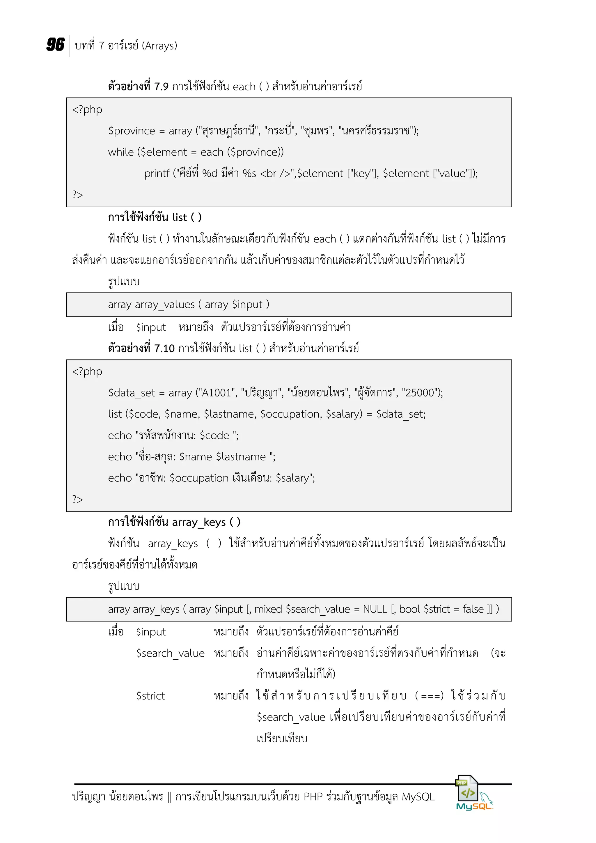 96 บทที่ 7 อาร์เรย์ (Arrays)
ตัวอย่างที่ 7.9 การใช้ฟังก์ชัน each ( ) สาหรับอ่านค่าอาร์เรย์
<?php
$province = array ("สุราษฎร์ธานี", "กระบี่", "ชุมพร", "นครศรีธรรมราช");
while ($element = each ($province))
printf ("คีย์ที่ %d มีค่า %s <br />",$element ["key"], $element ["value"]);
?>
การใช้ฟังก์ชัน list ( )
ฟังก์ชัน list ( ) ทางานในลักษณะเดียวกับฟังก์ชัน each ( ) แตกต่างกันที่ฟังก์ชัน list ( ) ไม่มีการ
ส่งคืนค่า และจะแยกอาร์เรย์ออกจากกัน แล้วเก็บค่าของสมาชิกแต่ละตัวไว้ในตัวแปรที่กาหนดไว้
รูปแบบ
array array_values ( array $input )
เมื่อ $input หมายถึง ตัวแปรอาร์เรย์ที่ต้องการอ่านค่า
ตัวอย่างที่ 7.10 การใช้ฟังก์ชัน list ( ) สาหรับอ่านค่าอาร์เรย์
<?php
$data_set = array ("A1001", "ปริญญา", "น้อยดอนไพร", "ผู้จัดการ", "25000");
list ($code, $name, $lastname, $occupation, $salary) = $data_set;
echo "รหัสพนักงาน: $code ";
echo "ชื่อ-สกุล: $name $lastname ";
echo "อาชีพ: $occupation เงินเดือน: $salary";
?>
การใช้ฟังก์ชัน array_keys ( )
ฟังก์ชัน array_keys ( ) ใช้สาหรับอ่านค่าคีย์ทั้งหมดของตัวแปรอาร์เรย์ โดยผลลัพธ์จะเป็น
อาร์เรย์ของคีย์ที่อานได้ทั้งหมด
่
รูปแบบ
array array_keys ( array $input [, mixed $search_value = NULL [, bool $strict = false ]] )
เมื่อ $input
หมายถึง ตัวแปรอาร์เรย์ที่ต้องการอ่านค่าคีย์
$search_value หมายถึง อ่านค่าคีย์เฉพาะค่าของอาร์เรย์ที่ตรงกับค่าที่กาหนด (จะ
กาหนดหรือไม่ก็ได้)
$strict
หมายถึง ใ ช้ ส า ห รั บ ก า ร เ ป รี ย บ เ ที ย บ ( ===) ใ ช้ ร่ ว ม กั บ
$search_value เพื่ อ เปรี ย บเที ย บค่ า ของอาร์ เ รย์ กั บ ค่ า ที่
เปรียบเทียบ

ปริญญา น้อยดอนไพร || การเขียนโปรแกรมบนเว็บด้วย PHP ร่วมกับฐานข้อมูล MySQL

 