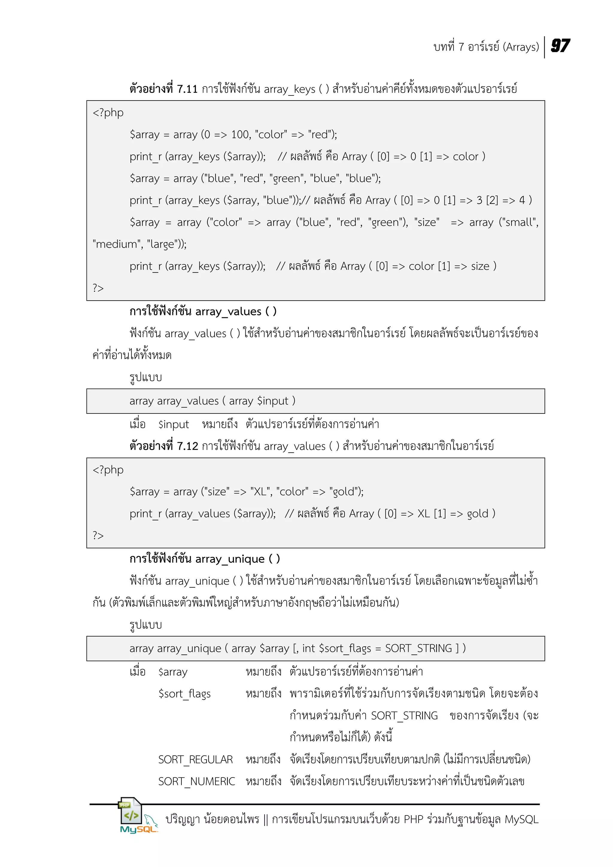 บทที่ 7 อาร์เรย์ (Arrays) 97
ตัวอย่างที่ 7.11 การใช้ฟังก์ชัน array_keys ( ) สาหรับอ่านค่าคีย์ทั้งหมดของตัวแปรอาร์เรย์
<?php
$array = array (0 => 100, "color" => "red");
print_r (array_keys ($array)); // ผลลัพธ์ คือ Array ( [0] => 0 [1] => color )
$array = array ("blue", "red", "green", "blue", "blue");
print_r (array_keys ($array, "blue"));// ผลลัพธ์ คือ Array ( [0] => 0 [1] => 3 [2] => 4 )
$array = array ("color" => array ("blue", "red", "green"), "size" => array ("small",
"medium", "large"));
print_r (array_keys ($array)); // ผลลัพธ์ คือ Array ( [0] => color [1] => size )
?>
การใช้ฟังก์ชัน array_values ( )
ฟังก์ชัน array_values ( ) ใช้สาหรับอ่านค่าของสมาชิกในอาร์เรย์ โดยผลลัพธ์จะเป็นอาร์เรย์ของ
ค่าที่อ่านได้ทั้งหมด
รูปแบบ
array array_values ( array $input )
เมื่อ $input หมายถึง ตัวแปรอาร์เรย์ที่ต้องการอ่านค่า
ตัวอย่างที่ 7.12 การใช้ฟังก์ชัน array_values ( ) สาหรับอ่านค่าของสมาชิกในอาร์เรย์
<?php
$array = array ("size" => "XL", "color" => "gold");
print_r (array_values ($array)); // ผลลัพธ์ คือ Array ( [0] => XL [1] => gold )
?>
การใช้ฟังก์ชัน array_unique ( )
ฟังก์ชัน array_unique ( ) ใช้สาหรับอ่านค่าของสมาชิกในอาร์เรย์ โดยเลือกเฉพาะข้อมูลที่ไม่ซ้า
กัน (ตัวพิมพ์เล็กและตัวพิมพ์ใหญ่สาหรับภาษาอังกฤษถือว่าไม่เหมือนกัน)
รูปแบบ
array array_unique ( array $array [, int $sort_flags = SORT_STRING ] )
เมื่อ $array
หมายถึง ตัวแปรอาร์เรย์ที่ต้องการอ่านค่า
$sort_flags
หมายถึง พารามิเตอร์ที่ใช้ร่วมกับการจัดเรียงตามชนิด โดยจะต้อง
กาหนดร่วมกับค่า SORT_STRING ของการจัดเรียง (จะ
กาหนดหรือไม่ก็ได้) ดังนี้
SORT_REGULAR หมายถึง จัดเรียงโดยการเปรียบเทียบตามปกติ (ไม่มีการเปลี่ยนชนิด)
SORT_NUMERIC หมายถึง จัดเรียงโดยการเปรียบเทียบระหว่างค่าที่เป็นชนิดตัวเลข
ปริญญา น้อยดอนไพร || การเขียนโปรแกรมบนเว็บด้วย PHP ร่วมกับฐานข้อมูล MySQL

 