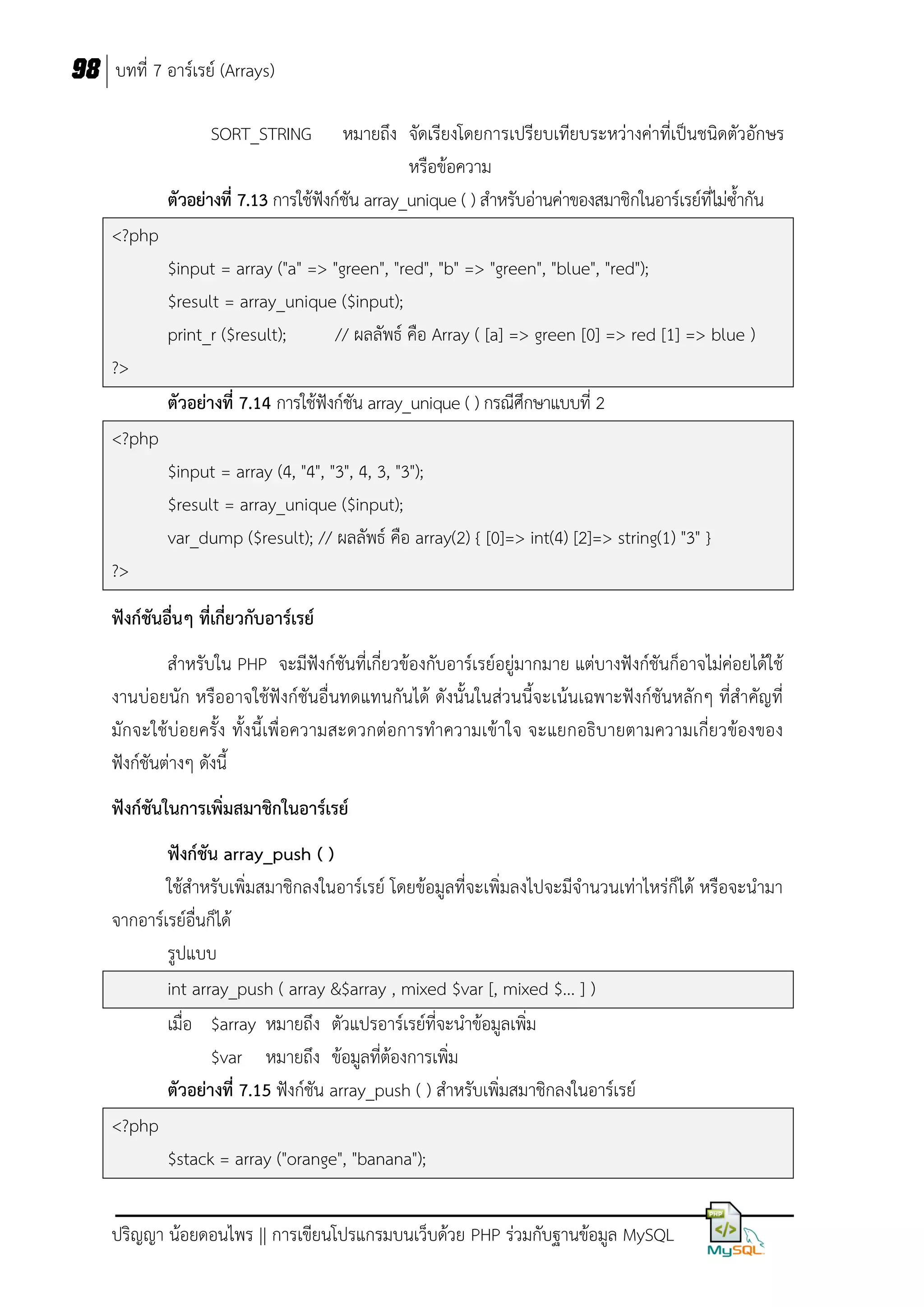 98 บทที่ 7 อาร์เรย์ (Arrays)
SORT_STRING

หมายถึง จัดเรียงโดยการเปรียบเทียบระหว่างค่าที่เป็นชนิดตัวอักษร
หรือข้อความ
ตัวอย่างที่ 7.13 การใช้ฟังก์ชัน array_unique ( ) สาหรับอ่านค่าของสมาชิกในอาร์เรย์ที่ไม่ซ้ากัน
<?php
$input = array ("a" => "green", "red", "b" => "green", "blue", "red");
$result = array_unique ($input);
print_r ($result);
// ผลลัพธ์ คือ Array ( [a] => green [0] => red [1] => blue )
?>
ตัวอย่างที่ 7.14 การใช้ฟังก์ชัน array_unique ( ) กรณีศึกษาแบบที่ 2
<?php
$input = array (4, "4", "3", 4, 3, "3");
$result = array_unique ($input);
var_dump ($result); // ผลลัพธ์ คือ array(2) { [0]=> int(4) [2]=> string(1) "3" }
?>
ฟังก์ชันอื่นๆ ที่เกี่ยวกับอาร์เรย์
สาหรับใน PHP จะมีฟังก์ชันที่เกี่ยวข้องกับอาร์เรย์อยู่มากมาย แต่บางฟังก์ชันก็อาจไม่ค่อยได้ใช้
งานบ่อยนัก หรืออาจใช้ฟังก์ชันอื่นทดแทนกันได้ ดังนั้นในส่วนนี้จะเน้นเฉพาะฟังก์ชันหลักๆ ที่สาคัญที่
มักจะใช้บ่อยครั้ง ทั้งนี้เพื่อความสะดวกต่อการทาความเข้าใจ จะแยกอธิบายตามความเกี่ยวข้องของ
ฟังก์ชันต่างๆ ดังนี้
ฟังก์ชันในการเพิ่มสมาชิกในอาร์เรย์
ฟังก์ชัน array_push ( )
ใช้สาหรับเพิ่มสมาชิกลงในอาร์เรย์ โดยข้อมูลที่จะเพิ่มลงไปจะมีจานวนเท่าไหร่ก็ได้ หรือจะนามา
จากอาร์เรย์อื่นก็ได้
รูปแบบ
int array_push ( array &$array , mixed $var [, mixed $... ] )
เมื่อ $array หมายถึง ตัวแปรอาร์เรย์ที่จะนาข้อมูลเพิ่ม
$var หมายถึง ข้อมูลที่ต้องการเพิ่ม
ตัวอย่างที่ 7.15 ฟังก์ชัน array_push ( ) สาหรับเพิ่มสมาชิกลงในอาร์เรย์
<?php
$stack = array ("orange", "banana");
ปริญญา น้อยดอนไพร || การเขียนโปรแกรมบนเว็บด้วย PHP ร่วมกับฐานข้อมูล MySQL

 