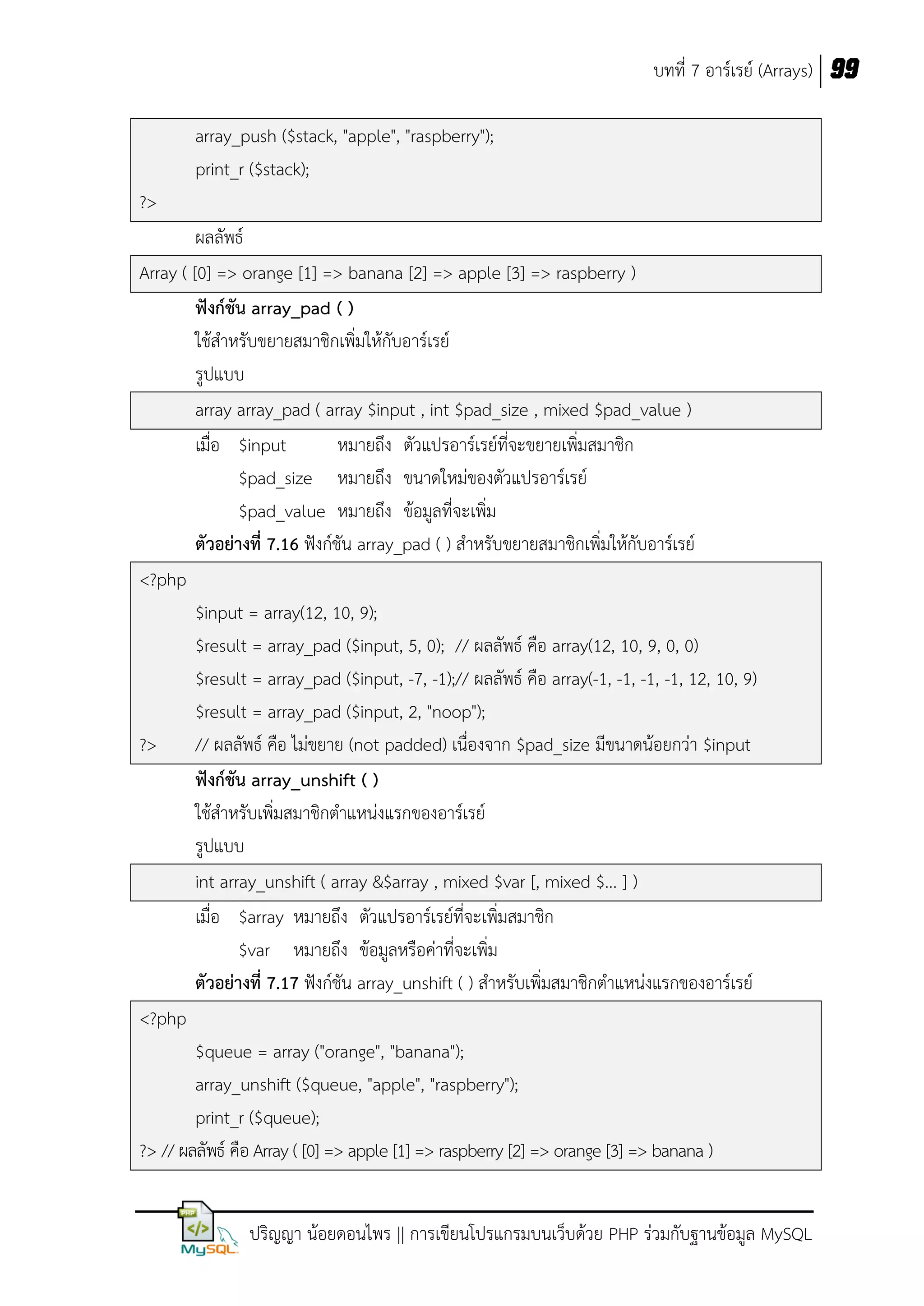 บทที่ 7 อาร์เรย์ (Arrays) 99
array_push ($stack, "apple", "raspberry");
print_r ($stack);
?>
ผลลัพธ์
Array ( [0] => orange [1] => banana [2] => apple [3] => raspberry )
ฟังก์ชัน array_pad ( )
ใช้สาหรับขยายสมาชิกเพิ่มให้กับอาร์เรย์
รูปแบบ
array array_pad ( array $input , int $pad_size , mixed $pad_value )
เมื่อ $input
หมายถึง ตัวแปรอาร์เรย์ที่จะขยายเพิ่มสมาชิก
$pad_size หมายถึง ขนาดใหม่ของตัวแปรอาร์เรย์
$pad_value หมายถึง ข้อมูลที่จะเพิ่ม
ตัวอย่างที่ 7.16 ฟังก์ชัน array_pad ( ) สาหรับขยายสมาชิกเพิ่มให้กับอาร์เรย์
<?php
$input = array(12, 10, 9);
$result = array_pad ($input, 5, 0); // ผลลัพธ์ คือ array(12, 10, 9, 0, 0)
$result = array_pad ($input, -7, -1);// ผลลัพธ์ คือ array(-1, -1, -1, -1, 12, 10, 9)
$result = array_pad ($input, 2, "noop");
?>
// ผลลัพธ์ คือ ไม่ขยาย (not padded) เนื่องจาก $pad_size มีขนาดน้อยกว่า $input
ฟังก์ชัน array_unshift ( )
ใช้สาหรับเพิ่มสมาชิกตาแหน่งแรกของอาร์เรย์
รูปแบบ
int array_unshift ( array &$array , mixed $var [, mixed $... ] )
เมื่อ $array หมายถึง ตัวแปรอาร์เรย์ที่จะเพิ่มสมาชิก
$var หมายถึง ข้อมูลหรือค่าที่จะเพิ่ม
ตัวอย่างที่ 7.17 ฟังก์ชัน array_unshift ( ) สาหรับเพิ่มสมาชิกตาแหน่งแรกของอาร์เรย์
<?php
$queue = array ("orange", "banana");
array_unshift ($queue, "apple", "raspberry");
print_r ($queue);
?> // ผลลัพธ์ คือ Array ( [0] => apple [1] => raspberry [2] => orange [3] => banana )
ปริญญา น้อยดอนไพร || การเขียนโปรแกรมบนเว็บด้วย PHP ร่วมกับฐานข้อมูล MySQL

 