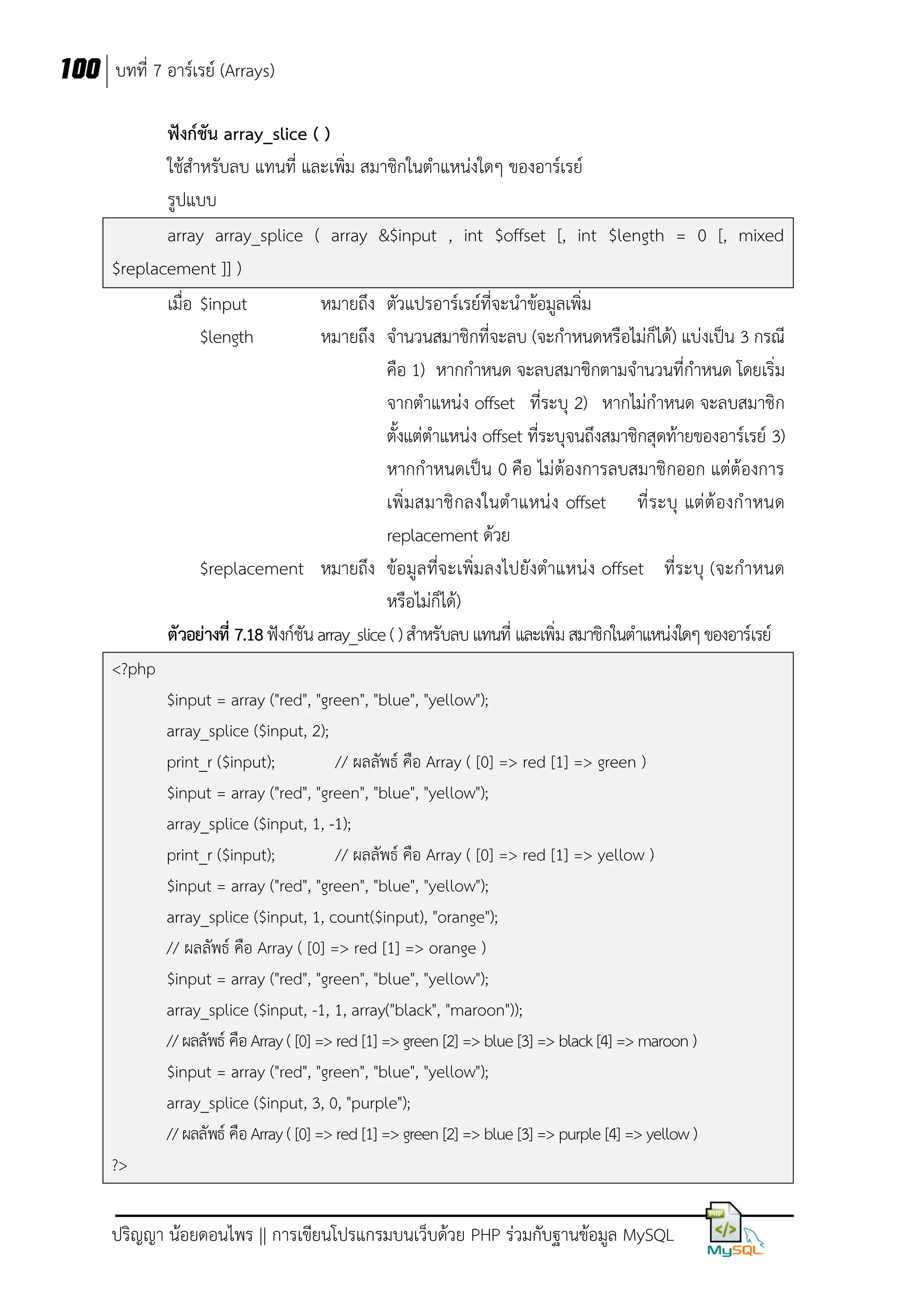 100 บทที่ 7 อาร์เรย์ (Arrays)
ฟังก์ชัน array_slice ( )
ใช้สาหรับลบ แทนที่ และเพิ่ม สมาชิกในตาแหน่งใดๆ ของอาร์เรย์
รูปแบบ
array array_splice ( array &$input , int $offset [, int $length = 0 [, mixed
$replacement ]] )
เมื่อ $input
หมายถึง ตัวแปรอาร์เรย์ที่จะนาข้อมูลเพิ่ม
$length
หมายถึง จานวนสมาชิกที่จะลบ (จะกาหนดหรือไม่ก็ได้) แบ่งเป็น 3 กรณี
คือ 1) หากกาหนด จะลบสมาชิกตามจานวนที่กาหนด โดยเริ่ม
จากตาแหน่ง offset ที่ระบุ 2) หากไม่กาหนด จะลบสมาชิก
ตั้งแต่ตาแหน่ง offset ที่ระบุจนถึงสมาชิกสุดท้ายของอาร์เรย์ 3)
หากกาหนดเป็น 0 คือ ไม่ต้องการลบสมาชิกออก แต่ต้องการ
เพิ่ มสมาชิ กลงในต าแหน่ ง offset ที่ ระบุ แต่ ต้ องก าหนด
replacement ด้วย
$replacement หมายถึง ข้อมูลที่จะเพิ่มลงไปยังตาแหน่ง offset ที่ระบุ (จะกาหนด
หรือไม่ก็ได้)
ตัวอย่างที่ 7.18 ฟังก์ชัน array_slice ( ) สาหรับลบ แทนที่ และเพิ่ม สมาชิกในตาแหน่งใดๆ ของอาร์เรย์
<?php
$input = array ("red", "green", "blue", "yellow");
array_splice ($input, 2);
print_r ($input);
// ผลลัพธ์ คือ Array ( [0] => red [1] => green )
$input = array ("red", "green", "blue", "yellow");
array_splice ($input, 1, -1);
print_r ($input);
// ผลลัพธ์ คือ Array ( [0] => red [1] => yellow )
$input = array ("red", "green", "blue", "yellow");
array_splice ($input, 1, count($input), "orange");
// ผลลัพธ์ คือ Array ( [0] => red [1] => orange )
$input = array ("red", "green", "blue", "yellow");
array_splice ($input, -1, 1, array("black", "maroon"));
// ผลลัพธ์ คือ Array ( [0] => red [1] => green [2] => blue [3] => black [4] => maroon )
$input = array ("red", "green", "blue", "yellow");
array_splice ($input, 3, 0, "purple");
// ผลลัพธ์ คือ Array ( [0] => red [1] => green [2] => blue [3] => purple [4] => yellow )
?>

ปริญญา น้อยดอนไพร || การเขียนโปรแกรมบนเว็บด้วย PHP ร่วมกับฐานข้อมูล MySQL

 