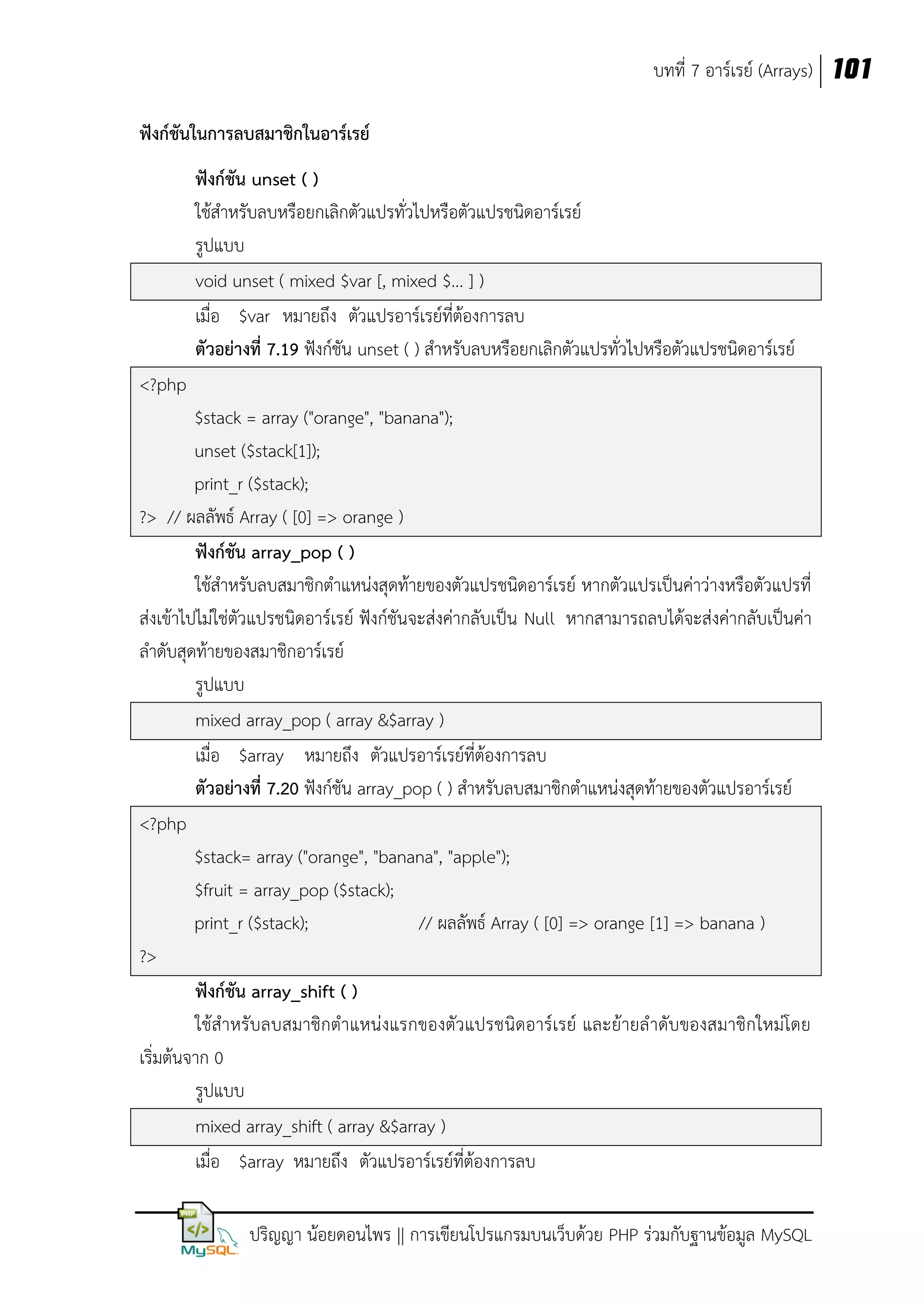 บทที่ 7 อาร์เรย์ (Arrays) 101
ฟังก์ชันในการลบสมาชิกในอาร์เรย์
ฟังก์ชัน unset ( )
ใช้สาหรับลบหรือยกเลิกตัวแปรทั่วไปหรือตัวแปรชนิดอาร์เรย์
รูปแบบ
void unset ( mixed $var [, mixed $... ] )
เมื่อ $var หมายถึง ตัวแปรอาร์เรย์ที่ต้องการลบ
ตัวอย่างที่ 7.19 ฟังก์ชัน unset ( ) สาหรับลบหรือยกเลิกตัวแปรทั่วไปหรือตัวแปรชนิดอาร์เรย์
<?php
$stack = array ("orange", "banana");
unset ($stack[1]);
print_r ($stack);
?> // ผลลัพธ์ Array ( [0] => orange )
ฟังก์ชัน array_pop ( )
ใช้สาหรับลบสมาชิกตาแหน่งสุดท้ายของตัวแปรชนิดอาร์เรย์ หากตัวแปรเป็นค่าว่างหรือตัวแปรที่
ส่งเข้าไปไม่ใช่ตัวแปรชนิดอาร์เรย์ ฟังก์ชันจะส่งค่ากลับเป็น Null หากสามารถลบได้จะส่งค่ากลับเป็นค่า
ลาดับสุดท้ายของสมาชิกอาร์เรย์
รูปแบบ
mixed array_pop ( array &$array )
เมื่อ $array หมายถึง ตัวแปรอาร์เรย์ที่ต้องการลบ
ตัวอย่างที่ 7.20 ฟังก์ชัน array_pop ( ) สาหรับลบสมาชิกตาแหน่งสุดท้ายของตัวแปรอาร์เรย์
<?php
$stack= array ("orange", "banana", "apple");
$fruit = array_pop ($stack);
print_r ($stack);
// ผลลัพธ์ Array ( [0] => orange [1] => banana )
?>
ฟังก์ชัน array_shift ( )
ใช้สาหรับลบสมาชิกตาแหน่งแรกของตัวแปรชนิดอาร์เรย์ และย้ายล าดับของสมาชิกใหม่โดย
เริ่มต้นจาก 0
รูปแบบ
mixed array_shift ( array &$array )
เมื่อ $array หมายถึง ตัวแปรอาร์เรย์ที่ต้องการลบ
ปริญญา น้อยดอนไพร || การเขียนโปรแกรมบนเว็บด้วย PHP ร่วมกับฐานข้อมูล MySQL

 