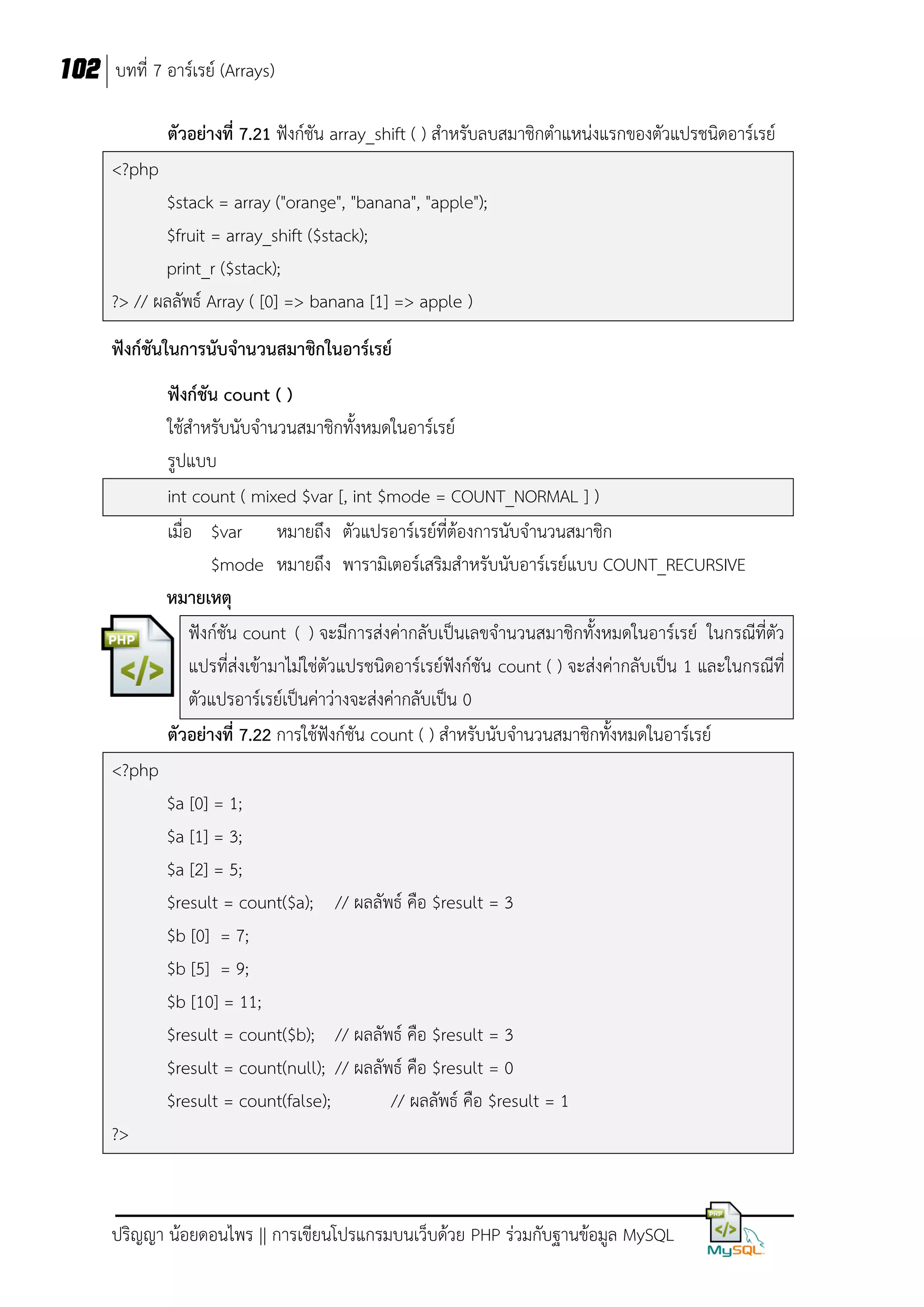 102 บทที่ 7 อาร์เรย์ (Arrays)
ตัวอย่างที่ 7.21 ฟังก์ชัน array_shift ( ) สาหรับลบสมาชิกตาแหน่งแรกของตัวแปรชนิดอาร์เรย์
<?php
$stack = array ("orange", "banana", "apple");
$fruit = array_shift ($stack);
print_r ($stack);
?> // ผลลัพธ์ Array ( [0] => banana [1] => apple )
ฟังก์ชันในการนับจานวนสมาชิกในอาร์เรย์
ฟังก์ชัน count ( )
ใช้สาหรับนับจานวนสมาชิกทั้งหมดในอาร์เรย์
รูปแบบ
int count ( mixed $var [, int $mode = COUNT_NORMAL ] )
เมื่อ $var หมายถึง ตัวแปรอาร์เรย์ที่ต้องการนับจานวนสมาชิก
$mode หมายถึง พารามิเตอร์เสริมสาหรับนับอาร์เรย์แบบ COUNT_RECURSIVE
หมายเหตุ
ฟังก์ชัน count ( ) จะมีการส่งค่ากลับเป็นเลขจานวนสมาชิกทั้งหมดในอาร์เรย์ ในกรณีที่ตัว
แปรที่ส่งเข้ามาไม่ใช่ตัวแปรชนิดอาร์เรย์ฟังก์ชัน count ( ) จะส่งค่ากลับเป็น 1 และในกรณีที่
ตัวแปรอาร์เรย์เป็นค่าว่างจะส่งค่ากลับเป็น 0
ตัวอย่างที่ 7.22 การใช้ฟังก์ชัน count ( ) สาหรับนับจานวนสมาชิกทั้งหมดในอาร์เรย์
<?php
$a [0] = 1;
$a [1] = 3;
$a [2] = 5;
$result = count($a); // ผลลัพธ์ คือ $result = 3
$b [0] = 7;
$b [5] = 9;
$b [10] = 11;
$result = count($b); // ผลลัพธ์ คือ $result = 3
$result = count(null); // ผลลัพธ์ คือ $result = 0
$result = count(false);
// ผลลัพธ์ คือ $result = 1
?>

ปริญญา น้อยดอนไพร || การเขียนโปรแกรมบนเว็บด้วย PHP ร่วมกับฐานข้อมูล MySQL

 